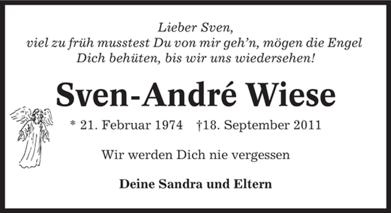 <p>Lieber Sven,<br />viel zu früh musstest Du von mir geh’n, mögen die Engel<br />Dich behüten, bis wir uns wiedersehen!</p>
<p>Sven-André Wiese<br />* 21.02.1974 †18. September 2011<br />Wir werden Dich nie vergessen<br />Deine Sandra und Eltern</p>