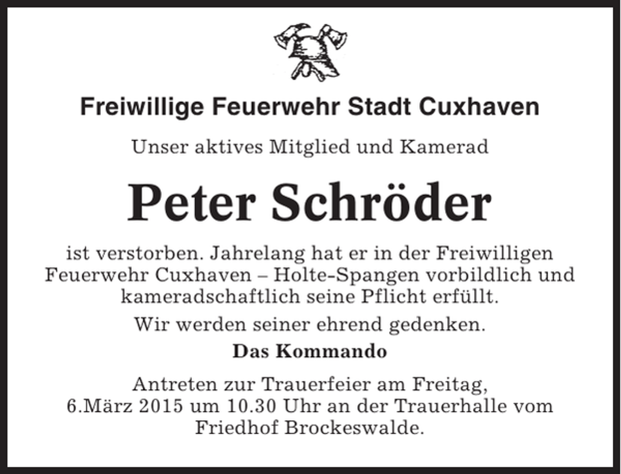 <p>Freiwillige Feuerwehr Stadt Cuxhaven<br />Unser aktives Mitglied und Kamerad</p><p>Peter Schröder<br />ist verstorben. Jahrelang hat er in der Freiwilligen<br />Feuerwehr Cuxhaven – Holte-Spangen vorbildlich und<br />kameradschaftlich seine Pflicht erfüllt.<br />Wir werden seiner ehrend gedenken.<br />Das Kommando<br />Antreten zur Trauerfeier am Freitag,<br />6.März 2015 um 10.30 Uhr an der Trauerhalle vom<br />Friedhof Brockeswalde.</p>
