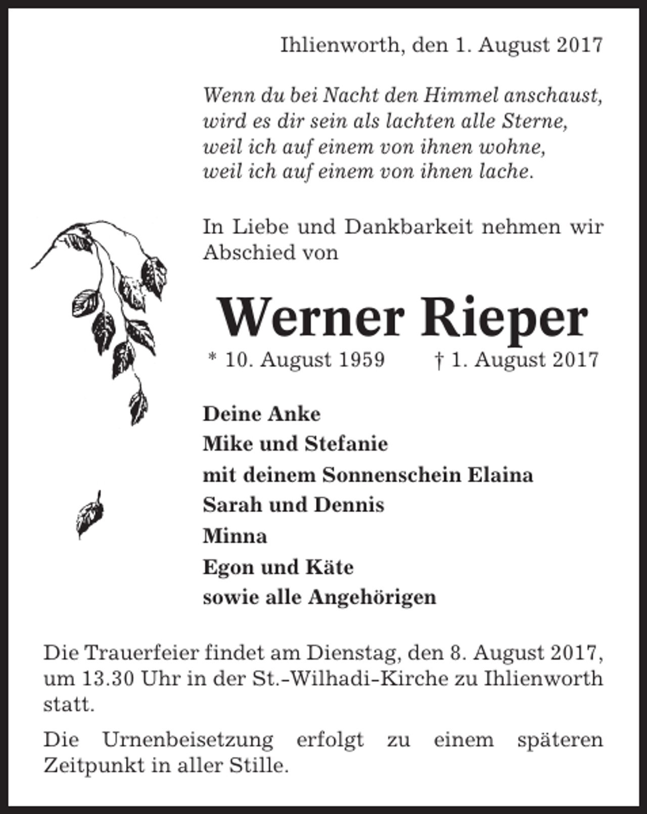 <p>Ihlienworth, den 1. August 2017<br />Wenn du bei Nacht den Himmel anschaust,<br />wird es dir sein als lachten alle Sterne,<br />weil ich auf einem von ihnen wohne,<br />weil ich auf einem von ihnen lache.<br />In Liebe und Dankbarkeit nehmen wir<br />Abschied von</p><p>Werner Rieper<br />* 10. August 1959</p><p>† 1. August 2017</p><p>Deine Anke<br />Mike und Stefanie<br />mit deinem Sonnenschein Elaina<br />Sarah und Dennis<br />Minna<br />Egon und Käte<br />sowie alle Angehörigen<br />Die Trauerfeier findet am Dienstag, den 8. August 2017,<br />um 13.30 Uhr in der St.-Wilhadi-Kirche zu Ihlienworth<br />statt.<br />Die Urnenbeisetzung erfolgt<br />Zeitpunkt in aller Stille.</p><p>zu</p><p>einem</p><p>späteren</p>