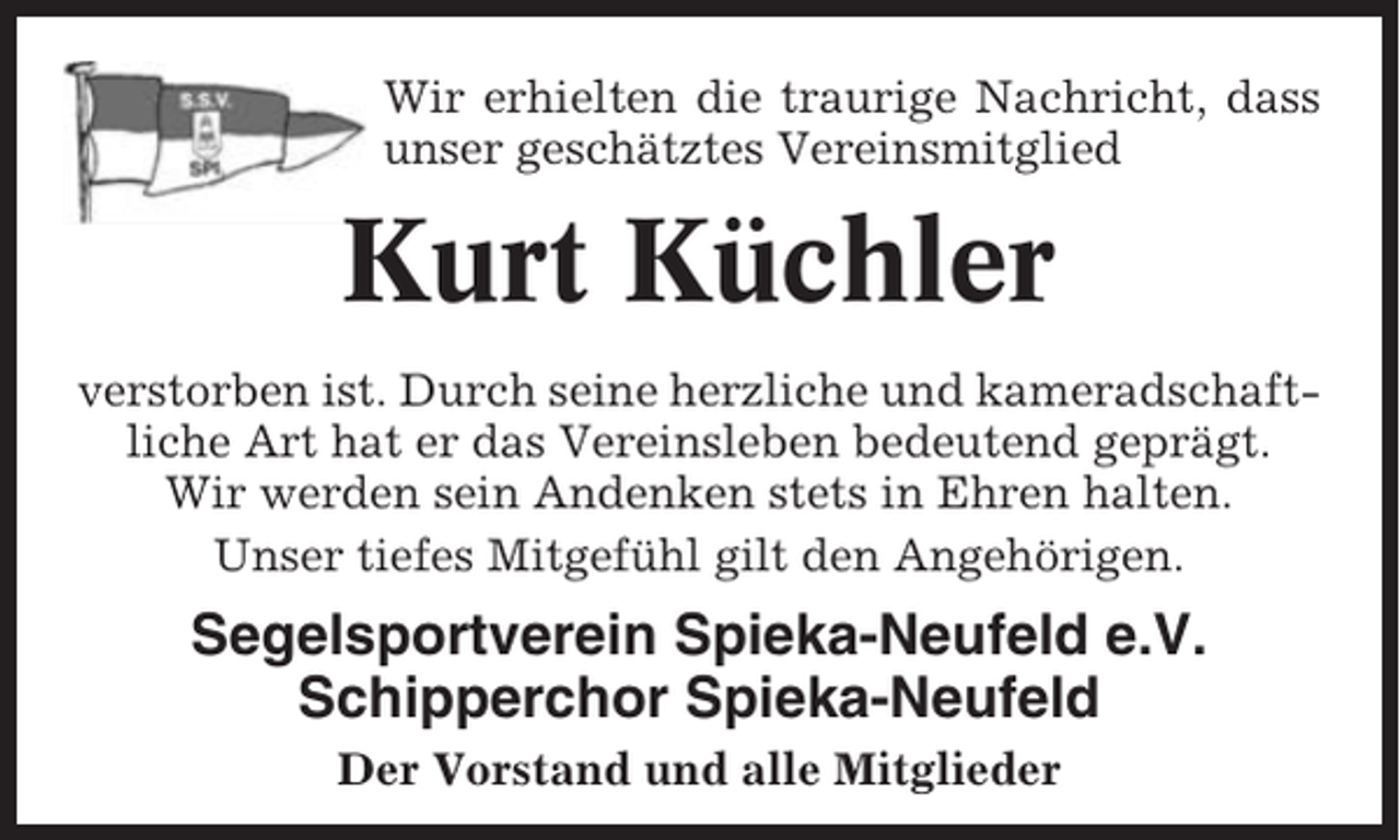 <p>Wir erhielten die traurige Nachricht, dass<br />unser geschätztes Vereinsmitglied</p><p>Kurt Küchler<br />verstorben ist. Durch seine herzliche und kameradschaftliche Art hat er das Vereinsleben bedeutend geprägt.<br />Wir werden sein Andenken stets in Ehren halten.<br />Unser tiefes Mitgefühl gilt den Angehörigen.</p><p>Segelsportverein Spieka-Neufeld e.V.<br />Schipperchor Spieka-Neufeld<br />Der Vorstand und alle Mitglieder</p>