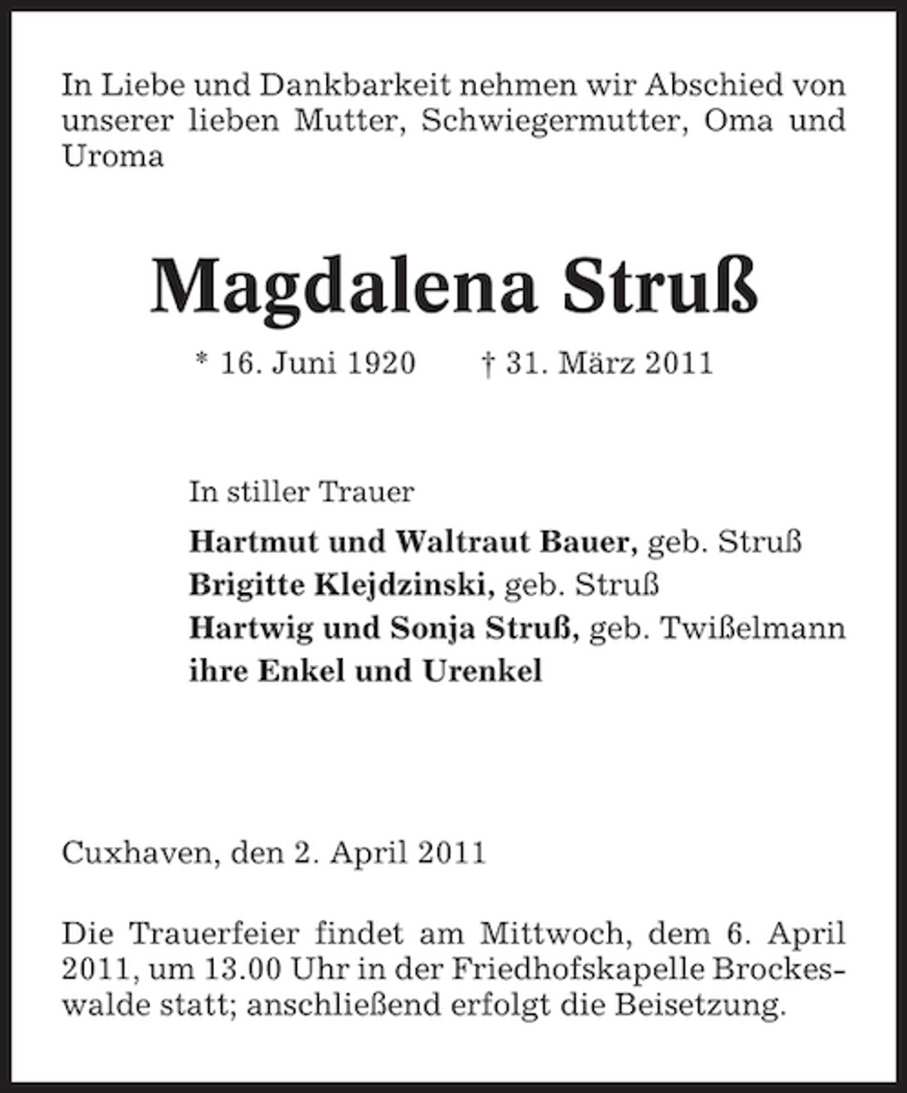 <p>In Liebe und Dankbarkeit nehmen wir Abschied von unserer lieben Mutter, Schwiegermutter, Oma und Uroma</p><p>Magdalena Struß<br />* 16. Juni 1920 † 31. März 2011<br />In stiller Trauer</p><p>Hartmut und Waltraut Bauer, geb. Struß Brigitte Klejdzinski, geb. Struß Hartwig und Sonja Struß, geb. Twißelmann ihre Enkel und Urenkel</p><p>Cuxhaven, den 2. April 2011 Die Trauerfeier findet am Mittwoch, dem 6. April 2011, um 13.00 Uhr in der Friedhofskapelle Brockeswalde statt; anschließend erfolgt die Beisetzung.</p>