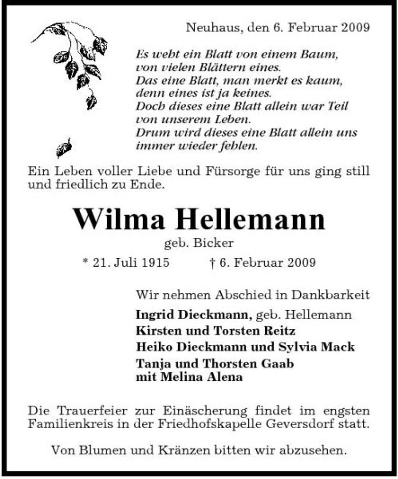 <p>Neuhaus, den 6. Februar 2009 Es weht ein Blatt von einem Baum, von vielen Blättern eines. Das eine Blatt, man merkt es kaum, denn eines ist ja keines. Doch dieses eine Blatt allein war Teil von unserem Leben. Drum wird dieses eine Blatt allein uns immer wieder fehlen. Ein Leben voller Liebe und Fürsorge für uns ging still und friedlich zu Ende.</p><p>Wilma Hellemann<br />geb. Bicker * 21. Juli 1915 † 6. Februar 2009 Wir nehmen Abschied in Dankbarkeit Ingrid Dieckmann, geb. Hellemann Kirsten und Torsten Reitz Heiko Dieckmann und Sylvia Mack Tanja und Thorsten Gaab mit Melina Alena Die Trauerfeier zur Einäscherung findet im engsten Familienkreis in der Friedhofskapelle Geversdorf statt. Von Blumen und Kränzen bitten wir abzusehen.</p>