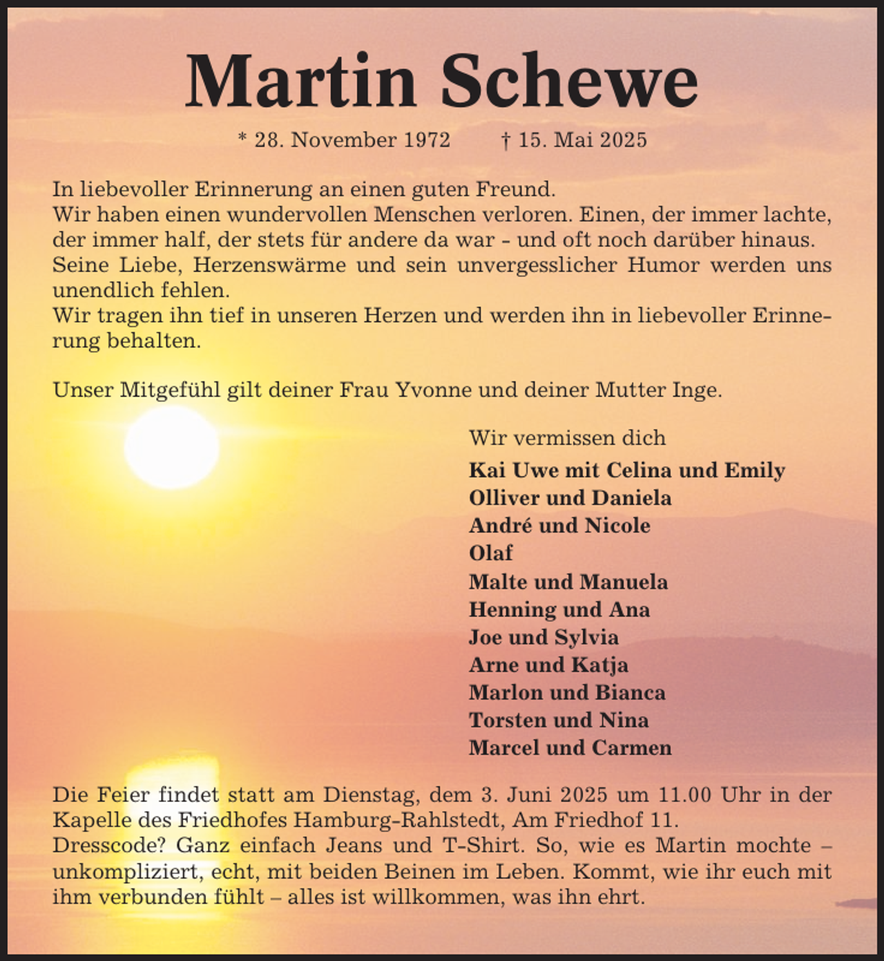 <p>Martin Schewe<br />* 28. November 1972</p><p>† 15. Mai 2025</p><p>In liebevoller Erinnerung an einen guten Freund.<br />Wir haben einen wundervollen Menschen verloren. Einen, der immer lachte,<br />der immer half, der stets für andere da war - und oft noch darüber hinaus.<br />Seine Liebe, Herzenswärme und sein unvergesslicher Humor werden uns<br />unendlich fehlen.<br />Wir tragen ihn tief in unseren Herzen und werden ihn in liebevoller Erinnerung behalten.<br />Unser Mitgefühl gilt deiner Frau Yvonne und deiner Mutter Inge.<br />Wir vermissen dich<br />Kai Uwe mit Celina und Emily<br />Olliver und Daniela<br />André und Nicole<br />Olaf<br />Malte und Manuela<br />Henning und Ana<br />Joe und Sylvia<br />Arne und Katja<br />Marlon und Bianca<br />Torsten und Nina<br />Marcel und Carmen<br />Die Feier findet statt am Dienstag, dem 3. Juni 2025 um 11.00 Uhr in der<br />Kapelle des Friedhofes Hamburg-Rahlstedt, Am Friedhof 11.<br />Dresscode? Ganz einfach Jeans und T-Shirt. So, wie es Martin mochte –<br />unkompliziert, echt, mit beiden Beinen im Leben. Kommt, wie ihr euch mit<br />ihm verbunden fühlt – alles ist willkommen, was ihn ehrt.</p>