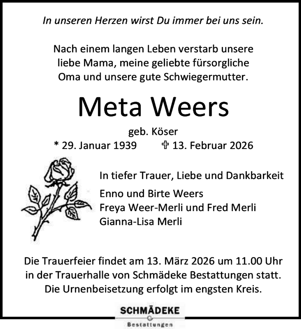 <p>In unseren Herzen wirst Du immer bei uns sein.<br />Nach einem langen Leben verstarb unsere<br />liebe Mama, meine geliebte fürsorgliche<br />Oma und unsere gute Schwiegermutter.</p><p>Meta Weers</p><p>geb. Köser<br />* 29. Januar 1939<br /> 13. Februar 2026<br />In tiefer Trauer, Liebe und Dankbarkeit<br />Enno und Birte Weers<br />Freya Weer-Merli und Fred Merli<br />Gianna-Lisa Merli<br />Die Trauerfeier findet am 13. März 2026 um 11.00 Uhr<br />in der Trauerhalle von Schmädeke Bestattungen statt.<br />Die Urnenbeisetzung erfolgt im engsten Kreis.</p>