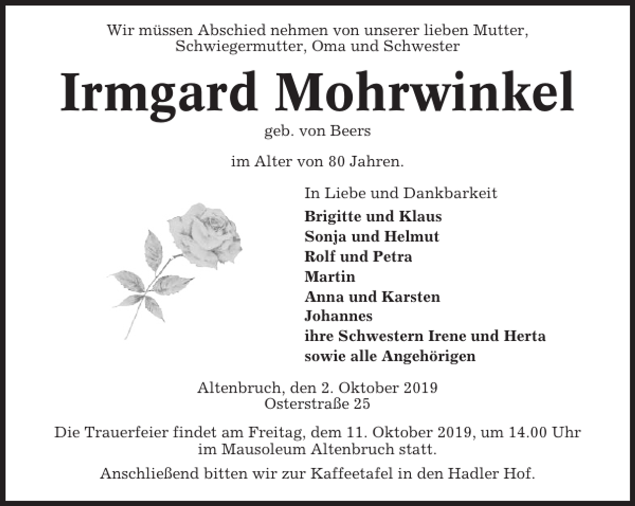 <p>Wir müssen Abschied nehmen von unserer lieben Mutter,<br />Schwiegermutter, Oma und Schwester</p><p>Irmgard Mohrwinkel<br />geb. von Beers<br />im Alter von 80 Jahren.<br />In Liebe und Dankbarkeit<br />Brigitte und Klaus<br />Sonja und Helmut<br />Rolf und Petra<br />Martin<br />Anna und Karsten<br />Johannes<br />ihre Schwestern Irene und Herta<br />sowie alle Angehörigen<br />Altenbruch, den 2. Oktober 2019<br />Osterstraße 25<br />Die Trauerfeier findet am Freitag, dem 11. Oktober 2019, um 14.00 Uhr<br />im Mausoleum Altenbruch statt.<br />Anschließend bitten wir zur Kaffeetafel in den Hadler Hof.</p>