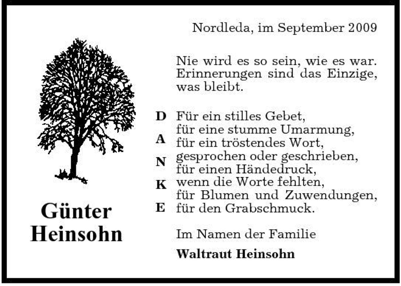 <p>Nordleda, im September 2009 Nie wird es so sein, wie es war. Erinnerungen sind das Einzige, was bleibt. D Für ein stilles Gebet, für eine stumme Umarmung, A für ein tröstendes Wort, N gesprochen oder geschrieben, für einen Händedruck, K wenn die Worte fehlten, für Blumen und Zuwendungen, E für den Grabschmuck. Im Namen der Familie Waltraut Heinsohn</p><p>Günter Heinsohn</p>
