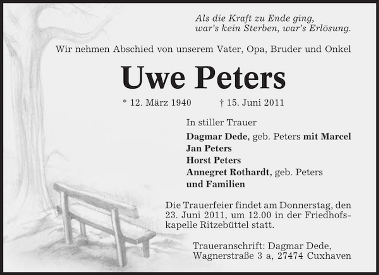 <p>Als die Kraft zu Ende ging, war’s kein Sterben, war’s Erlösung. Wir nehmen Abschied von unserem Vater, Opa, Bruder und Onkel</p><p>Uwe Peters<br />* 12. März 1940 † 15. Juni 2011 In stiller Trauer Dagmar Dede, geb. Peters mit Marcel Jan Peters Horst Peters Annegret Rothardt, geb. Peters und Familien Die Trauerfeier findet am Donnerstag, den 23. Juni 2011, um 12.00 in der Friedhofskapelle Ritzebüttel statt. Traueranschrift: Dagmar Dede, Wagnerstraße 3 a, 27474 Cuxhaven</p>