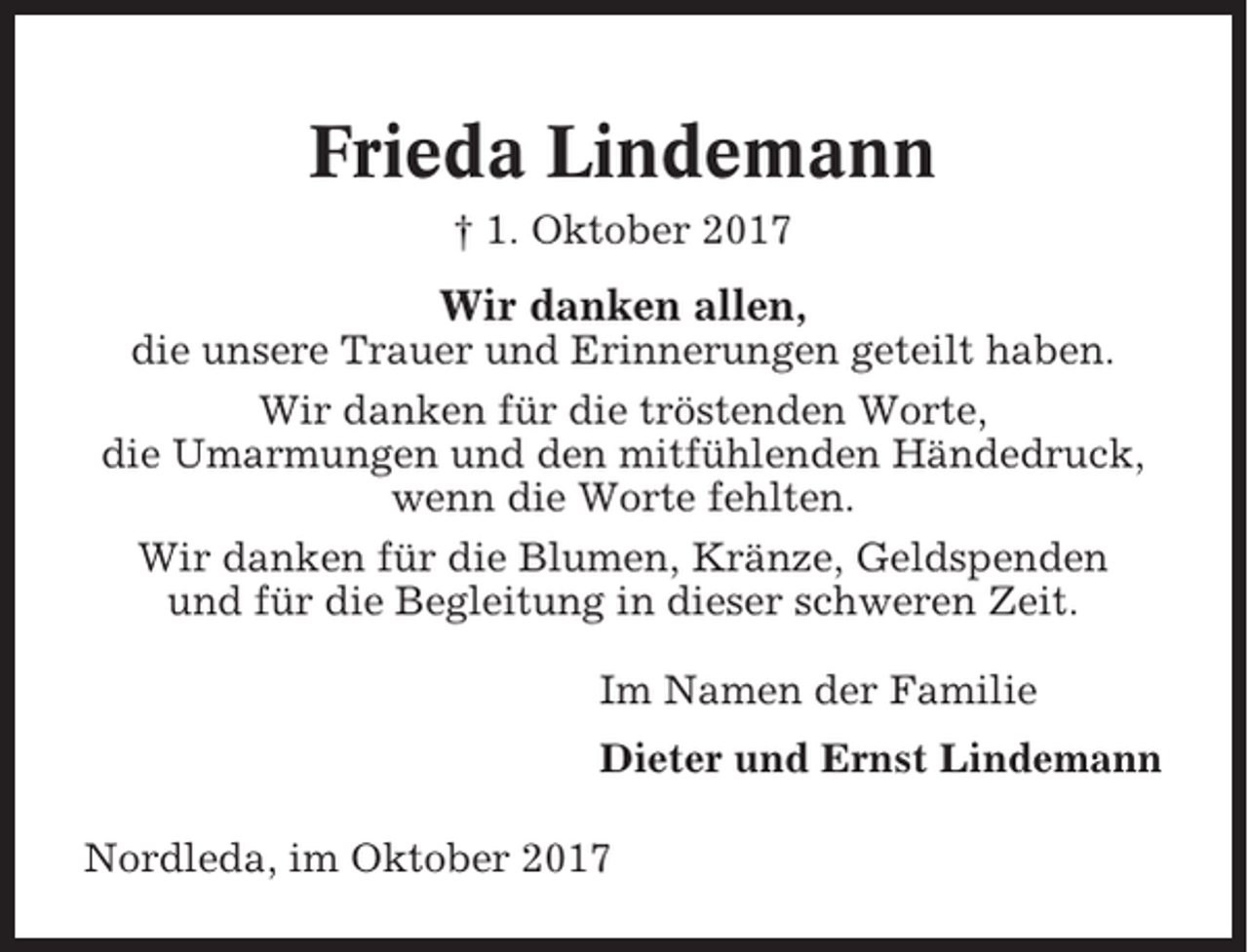 <p>Frieda Lindemann<br />† 1. Oktober 2017</p><p>Wir danken allen,<br />die unsere Trauer und Erinnerungen geteilt haben.<br />Wir danken für die tröstenden Worte,<br />die Umarmungen und den mitfühlenden Händedruck,<br />wenn die Worte fehlten.<br />Wir danken für die Blumen, Kränze, Geldspenden<br />und für die Begleitung in dieser schweren Zeit.<br />Im Namen der Familie<br />Dieter und Ernst Lindemann<br />Nordleda, im Oktober 2017</p>