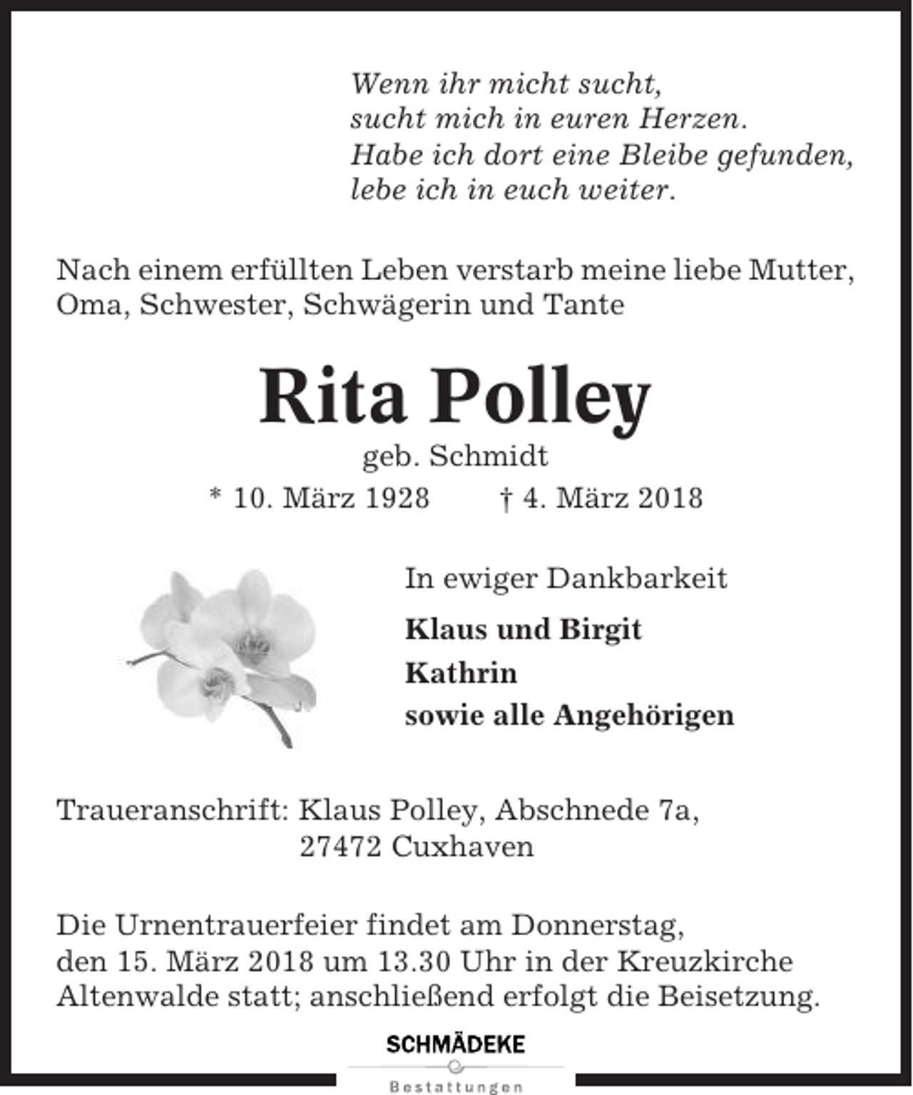 <p>Wenn ihr micht sucht,<br />sucht mich in euren Herzen.<br />Habe ich dort eine Bleibe gefunden,<br />lebe ich in euch weiter.<br />Nach einem erfüllten Leben verstarb meine liebe Mutter,<br />Oma, Schwester, Schwägerin und Tante</p><p>Rita Polley<br />geb. Schmidt<br />* 10. März 1928<br />† 4. März 2018<br />In ewiger Dankbarkeit<br />Klaus und Birgit<br />Kathrin<br />sowie alle Angehörigen<br />Traueranschrift: Klaus Polley, Abschnede 7a,<br />27472 Cuxhaven<br />Die Urnentrauerfeier findet am Donnerstag,<br />den 15. März 2018 um 13.30 Uhr in der Kreuzkirche<br />Altenwalde statt; anschließend erfolgt die Beisetzung.</p>