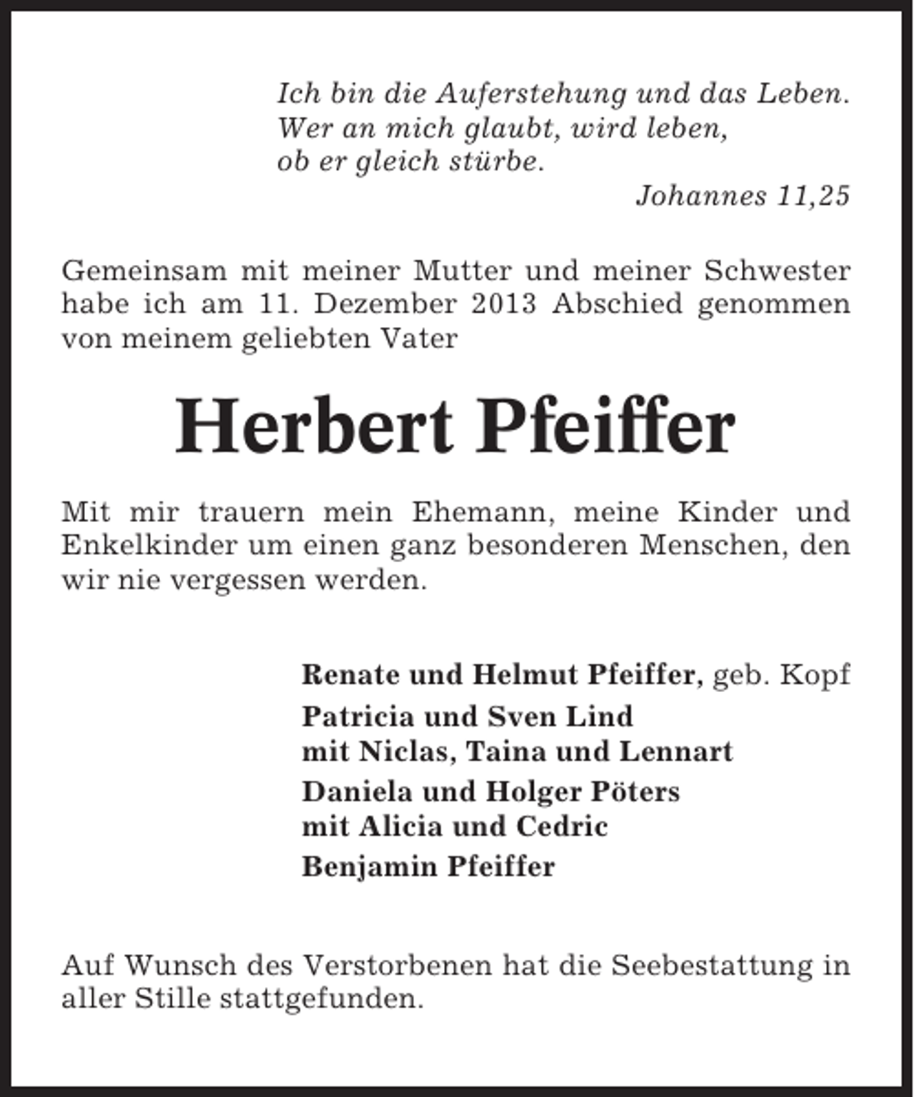<p>Ich bin die Auferstehung und das Leben.<br />Wer an mich glaubt, wird leben,<br />ob er gleich stürbe.<br />Johannes 11,25<br />Gemeinsam mit meiner Mutter und meiner Schwester<br />habe ich am 11. Dezember 2013 Abschied genommen<br />von meinem geliebten Vater</p><p>Herbert Pfeiffer<br />Mit mir trauern mein Ehemann, meine Kinder und<br />Enkelkinder um einen ganz besonderen Menschen, den<br />wir nie vergessen werden.<br />Renate und Helmut Pfeiffer, geb. Kopf<br />Patricia und Sven Lind<br />mit Niclas, Taina und Lennart<br />Daniela und Holger Pöters<br />mit Alicia und Cedric<br />Benjamin Pfeiffer<br />Auf Wunsch des Verstorbenen hat die Seebestattung in<br />aller Stille stattgefunden.</p>