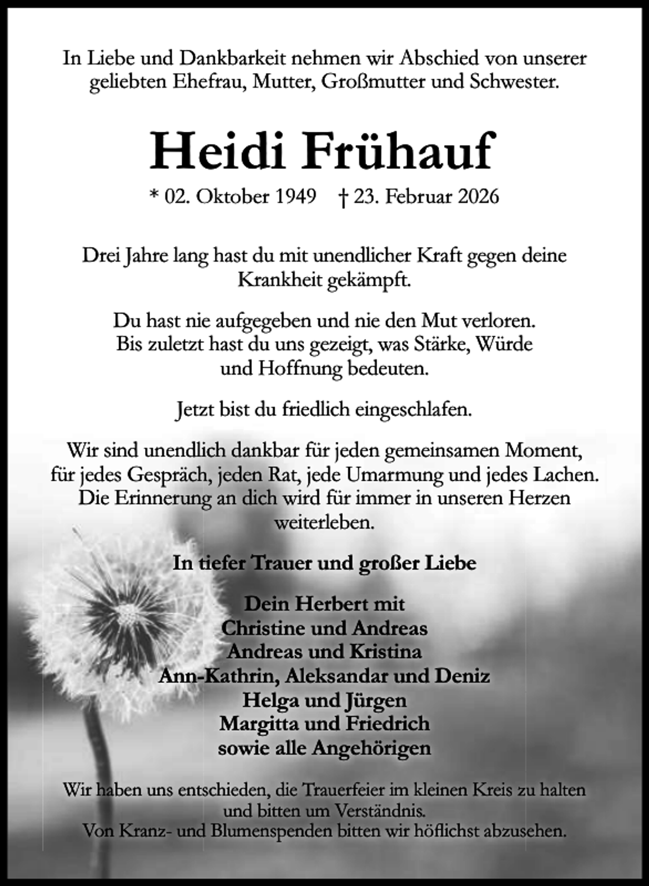<p>In Liebe und Dankbarkeit nehmen wir Abschied von unserer<br />geliebten Ehefrau, Mutter, Großmutter und Schwester.</p><p>Heidi Frühauf</p><p>* 02. Oktober 1949 † 23. Februar 2026</p><p>Drei Jahre lang hast du mit unendlicher Kraft gegen deine<br />Krankheit gekämpft.<br />Du hast nie aufgegeben und nie den Mut verloren.<br />Bis zuletzt hast du uns gezeigt, was Stärke, Würde<br />und Hoffnung bedeuten.<br />Jetzt bist du friedlich eingeschlafen.<br />Wir sind unendlich dankbar für jeden gemeinsamen Moment,<br />für jedes Gespräch, jeden Rat, jede Umarmung und jedes Lachen.<br />Die Erinnerung an dich wird für immer in unseren Herzen<br />weiterleben.<br />In tiefer Trauer und großer Liebe<br />Dein Herbert mit<br />Christine und Andreas<br />Andreas und Kristina<br />Ann-Kathrin, Aleksandar und Deniz<br />Helga und Jürgen<br />Margitta und Friedrich<br />sowie alle Angehörigen<br />Wir haben uns entschieden, die Trauerfeier im kleinen Kreis zu halten<br />und bitten um Verständnis.<br />Von Kranz- und Blumenspenden bitten wir höﬂichst abzusehen.</p>