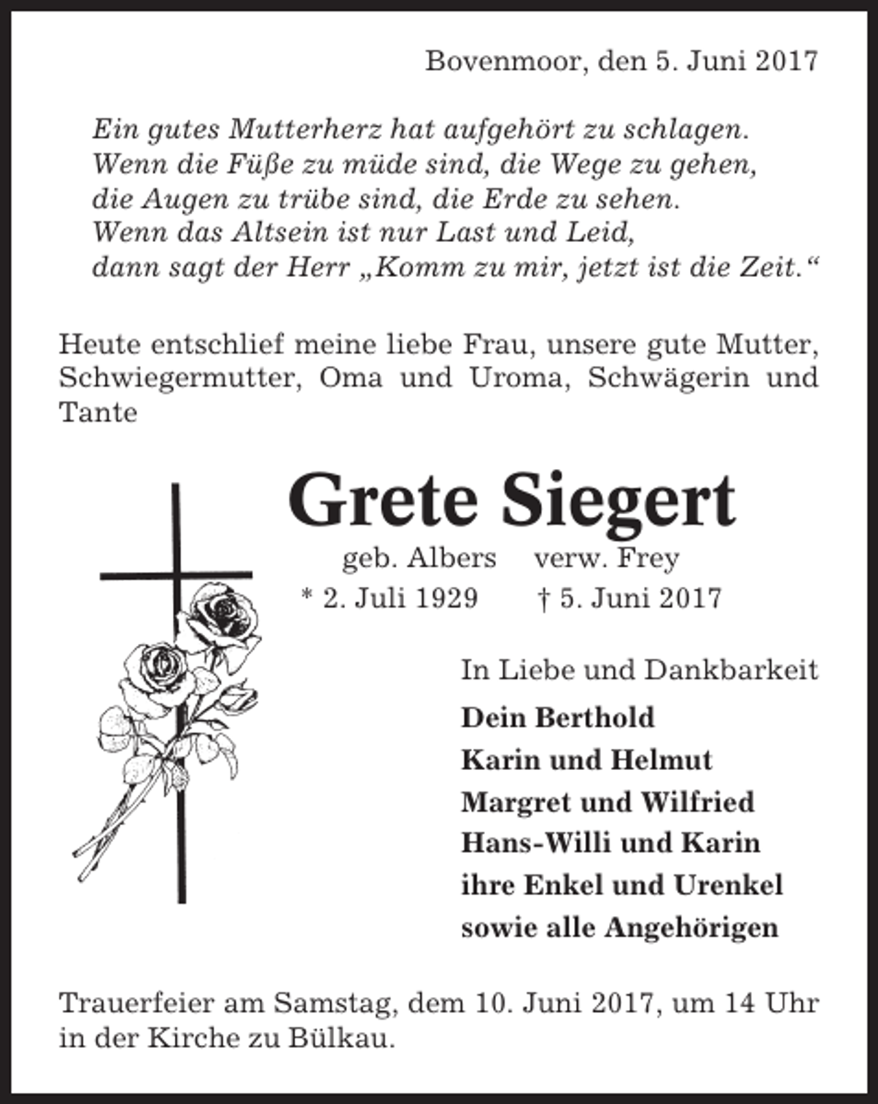 <p>Bovenmoor, den 5. Juni 2017<br />Ein gutes Mutterherz hat aufgehört zu schlagen.<br />Wenn die Füße zu müde sind, die Wege zu gehen,<br />die Augen zu trübe sind, die Erde zu sehen.<br />Wenn das Altsein ist nur Last und Leid,<br />dann sagt der Herr „Komm zu mir, jetzt ist die Zeit.“<br />Heute entschlief meine liebe Frau, unsere gute Mutter,<br />Schwiegermutter, Oma und Uroma, Schwägerin und<br />Tante</p><p>Grete Siegert<br />geb. Albers<br />* 2. Juli 1929</p><p>verw. Frey<br />† 5. Juni 2017</p><p>In Liebe und Dankbarkeit<br />Dein Berthold<br />Karin und Helmut<br />Margret und Wilfried<br />Hans-Willi und Karin<br />ihre Enkel und Urenkel<br />sowie alle Angehörigen<br />Trauerfeier am Samstag, dem 10. Juni 2017, um 14 Uhr<br />in der Kirche zu Bülkau.</p>