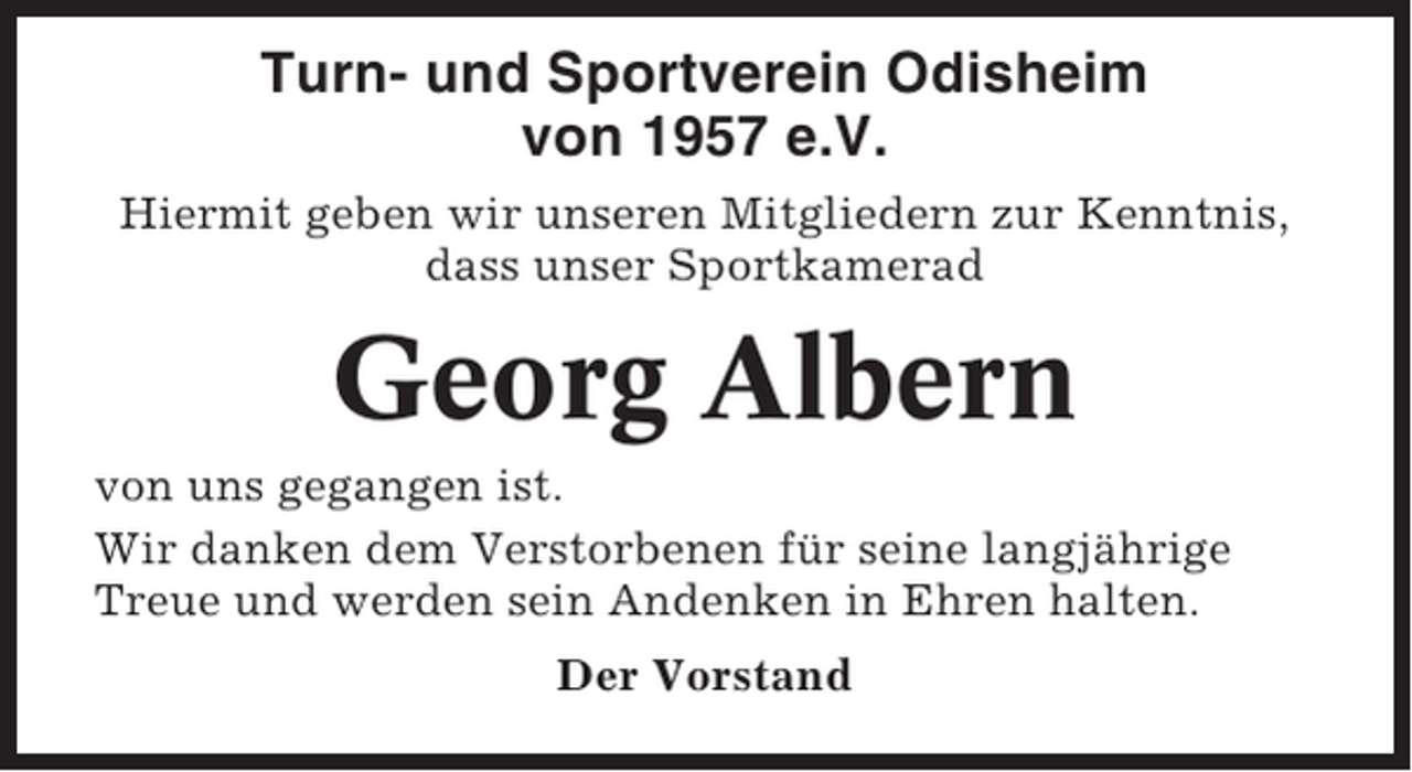<p>Turn- und Sportverein Odisheim<br />von 1957 e.V.<br />Hiermit geben wir unseren Mitgliedern zur Kenntnis,<br />dass unser Sportkamerad</p><p>Georg Albern<br />von uns gegangen ist.<br />Wir danken dem Verstorbenen für seine langjährige<br />Treue und werden sein Andenken in Ehren halten.<br />Der Vorstand</p>