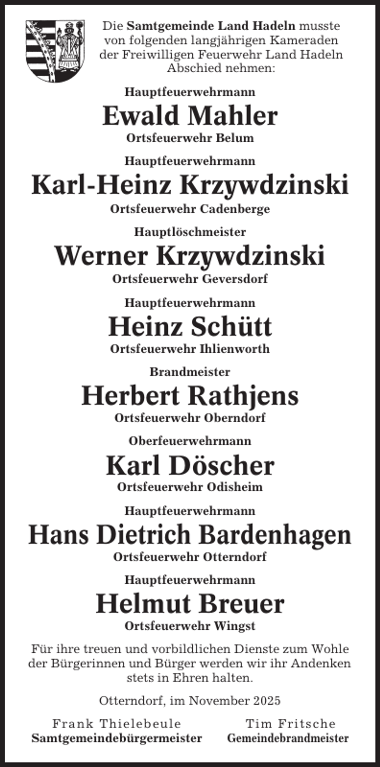 <p>Die Samtgemeinde Land Hadeln musste<br />von folgenden langjährigen Kameraden<br />der Freiwilligen Feuerwehr Land Hadeln<br />Abschied nehmen:<br />Hauptfeuerwehrmann</p><p>Ewald Mahler<br />Ortsfeuerwehr Belum<br />Hauptfeuerwehrmann</p><p>Karl-Heinz Krzywdzinski<br />Ortsfeuerwehr Cadenberge<br />Hauptlöschmeister</p><p>Werner Krzywdzinski<br />Ortsfeuerwehr Geversdorf<br />Hauptfeuerwehrmann</p><p>Heinz Schütt<br />Ortsfeuerwehr Ihlienworth<br />Brandmeister</p><p>Herbert Rathjens<br />Ortsfeuerwehr Oberndorf<br />Oberfeuerwehrmann</p><p>Karl Döscher<br />Ortsfeuerwehr Odisheim<br />Hauptfeuerwehrmann</p><p>Hans Dietrich Bardenhagen<br />Ortsfeuerwehr Otterndorf<br />Hauptfeuerwehrmann</p><p>Helmut Breuer<br />Ortsfeuerwehr Wingst<br />Für ihre treuen und vorbildlichen Dienste zum Wohle<br />der Bürgerinnen und Bürger werden wir ihr Andenken<br />stets in Ehren halten.<br />Otterndorf, im November 2025<br />Frank Thielebeule<br />Samtgemeindebürgermeister</p><p>Tim Fritsche<br />Gemeindebrandmeister</p>