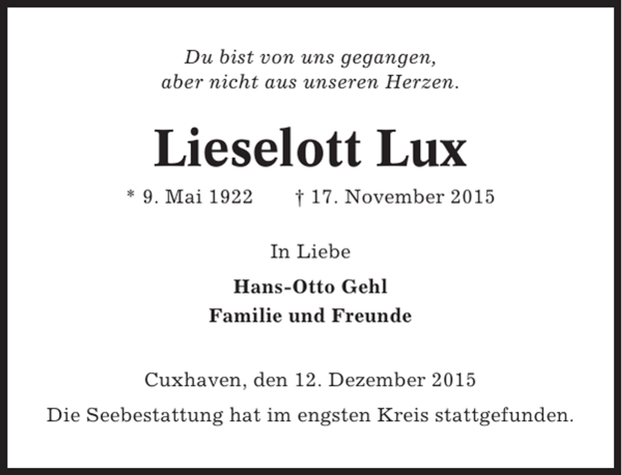 <p>Du bist von uns gegangen,<br />aber nicht aus unseren Herzen.</p><p>Lieselott Lux<br />* 9. Mai 1922</p><p> 17. November 2015<br />In Liebe</p><p>Hans-Otto Gehl<br />Familie und Freunde<br />Cuxhaven, den 12. Dezember 2015<br />Die Seebestattung hat im engsten Kreis stattgefunden.</p>