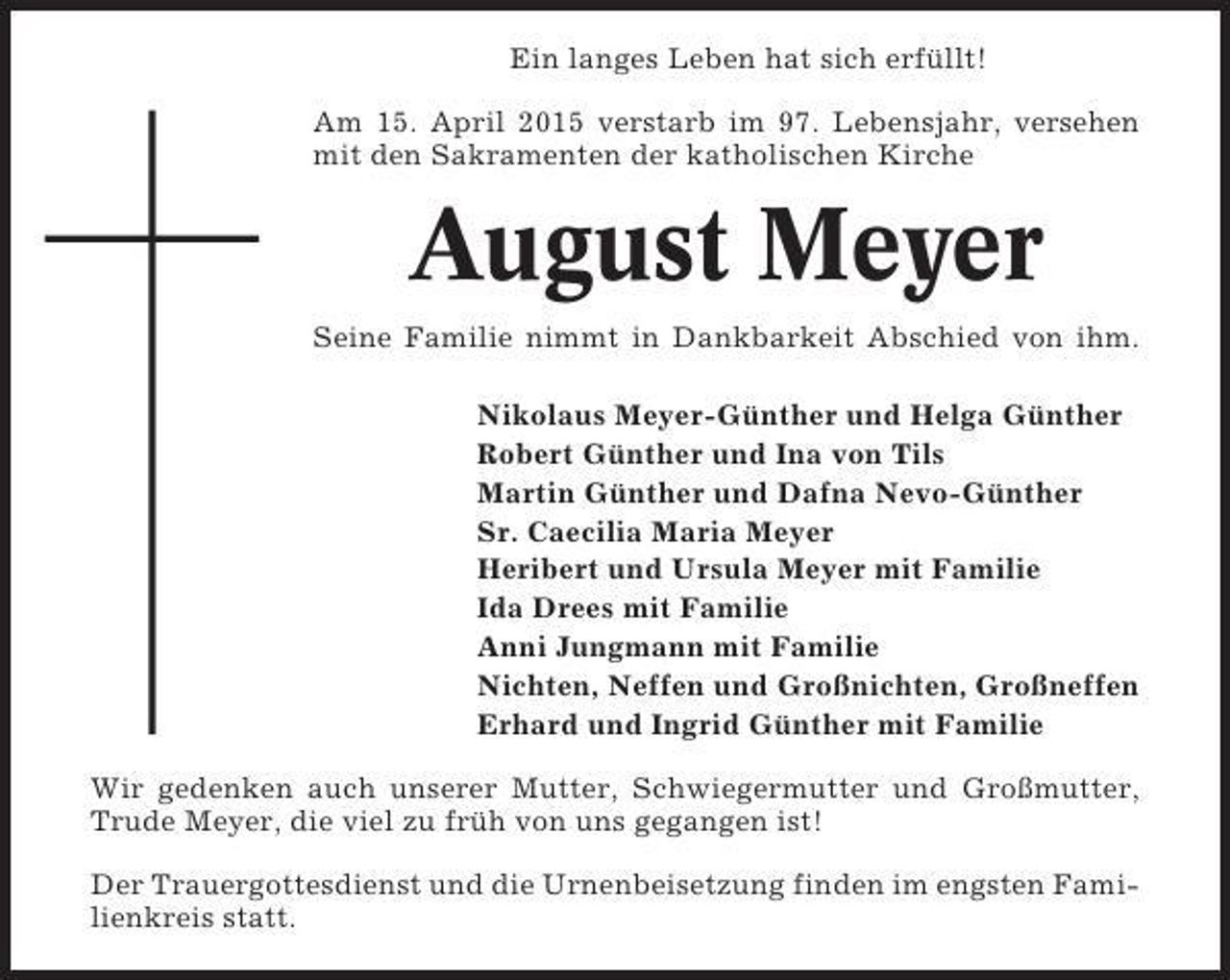 <p>Ein langes Leben hat sich erfüllt!<br />Am 15. April 2015 verstarb im 97. Lebensjahr, versehen<br />mit den Sakramenten der katholischen Kirche</p><p>August Meyer<br />Seine Familie nimmt in Dankbarkeit Abschied von ihm.<br />Nikolaus Meyer-Günther und Helga Günther<br />Robert Günther und Ina von Tils<br />Martin Günther und Dafna Nevo-Günther<br />Sr. Caecilia Maria Meyer<br />Heribert und Ursula Meyer mit Familie<br />Ida Drees mit Familie<br />Anni Jungmann mit Familie<br />Nichten, Neffen und Großnichten, Großneffen<br />Erhard und Ingrid Günther mit Familie<br />Wir gedenken auch unserer Mutter, Schwiegermutter und Großmutter,<br />Trude Meyer, die viel zu früh von uns gegangen ist!<br />Der Trauergottesdienst und die Urnenbeisetzung finden im engsten Familienkreis statt.</p>