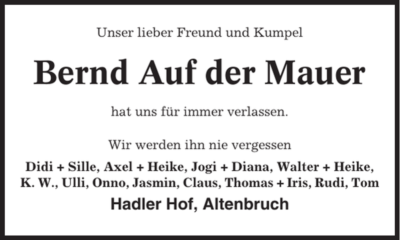 <p>Unser lieber Freund und Kumpel</p><p>Bernd Auf der Mauer<br />hat uns für immer verlassen.<br />Wir werden ihn nie vergessen<br />Didi + Sille, Axel + Heike, Jogi + Diana, Walter + Heike,<br />K. W., Ulli, Onno, Jasmin, Claus, Thomas + Iris, Rudi, Tom</p><p>Hadler Hof, Altenbruch</p>