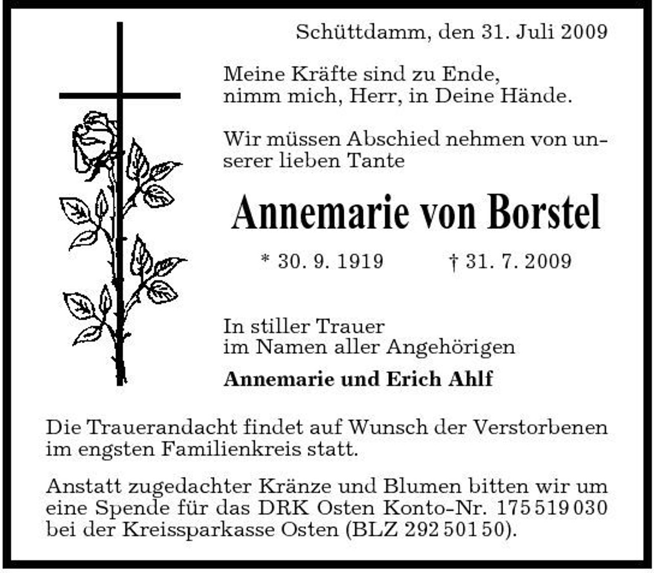 <p>Schüttdamm, den 31. Juli 2009 Meine Kräfte sind zu Ende, nimm mich, Herr, in Deine Hände. Wir müssen Abschied nehmen von unserer lieben Tante</p><p>Annemarie von Borstel<br />* 30. 9. 1919 † 31. 7. 2009 In stiller Trauer im Namen aller Angehörigen Annemarie und Erich Ahlf Die Trauerandacht findet auf Wunsch der Verstorbenen im engsten Familienkreis statt. Anstatt zugedachter Kränze und Blumen bitten wir um eine Spende für das DRK Osten Konto-Nr. 1719 030 bei der Kreissparkasse Osten (BLZ 292 501 50).</p>