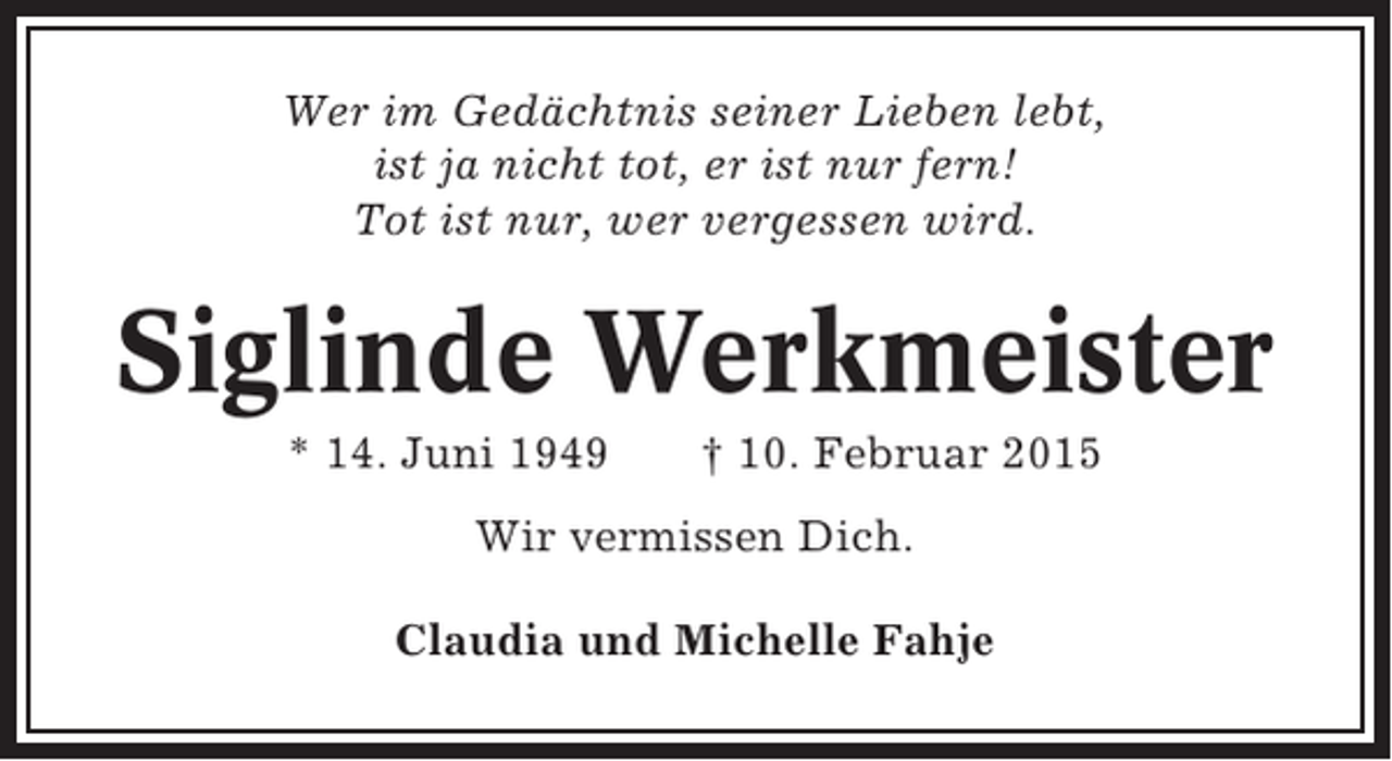 <p>Wer im Gedächtnis seiner Lieben lebt,<br />ist ja nicht tot, er ist nur fern!<br />Tot ist nur, wer vergessen wird.</p><p>Siglinde Werkmeister<br />* 14. Juni 1949</p><p>† 10. Februar 2015</p><p>Wir vermissen Dich.<br />Claudia und Michelle Fahje</p>