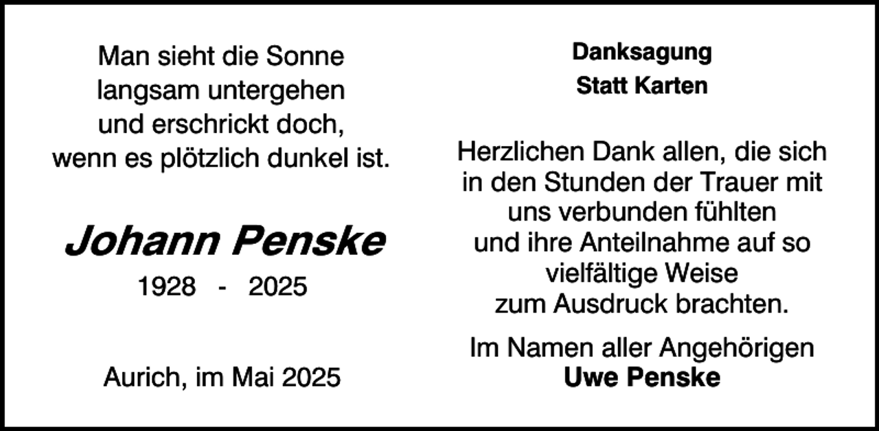 <p>Man sieht die Sonne<br />langsam untergehen<br />und erschrickt doch,<br />wenn es plötzlich dunkel ist.</p><p>Johann Penske<br />1928 - 2025</p><p>Aurich, im Mai 2025</p><p>Danksagung<br />Statt Karten</p><p>Herzlichen Dank allen, die sich<br />in den Stunden der Trauer mit<br />uns verbunden fühlten<br />und ihre Anteilnahme auf so<br />vielfältige Weise<br />zum Ausdruck brachten.<br />Im Namen aller Angehörigen<br />Uwe Penske</p>