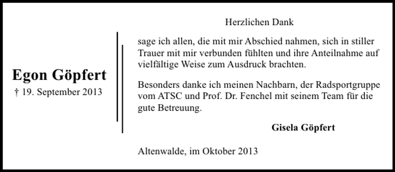 <p>Herzlichen Dank</p><p>Egon Göpfert<br />† 19. September 2013</p><p>sage ich allen, die mit mir Abschied nahmen, sich in stiller<br />Trauer mit mir verbunden fühlten und ihre Anteilnahme auf<br />vielfältige Weise zum Ausdruck brachten.<br />Besonders danke ich meinen Nachbarn, der Radsportgruppe<br />vom ATSC und Prof. Dr. Fenchel mit seinem Team für die<br />gute Betreuung.<br />Gisela Göpfert<br />Altenwalde, im Oktober 2013</p>