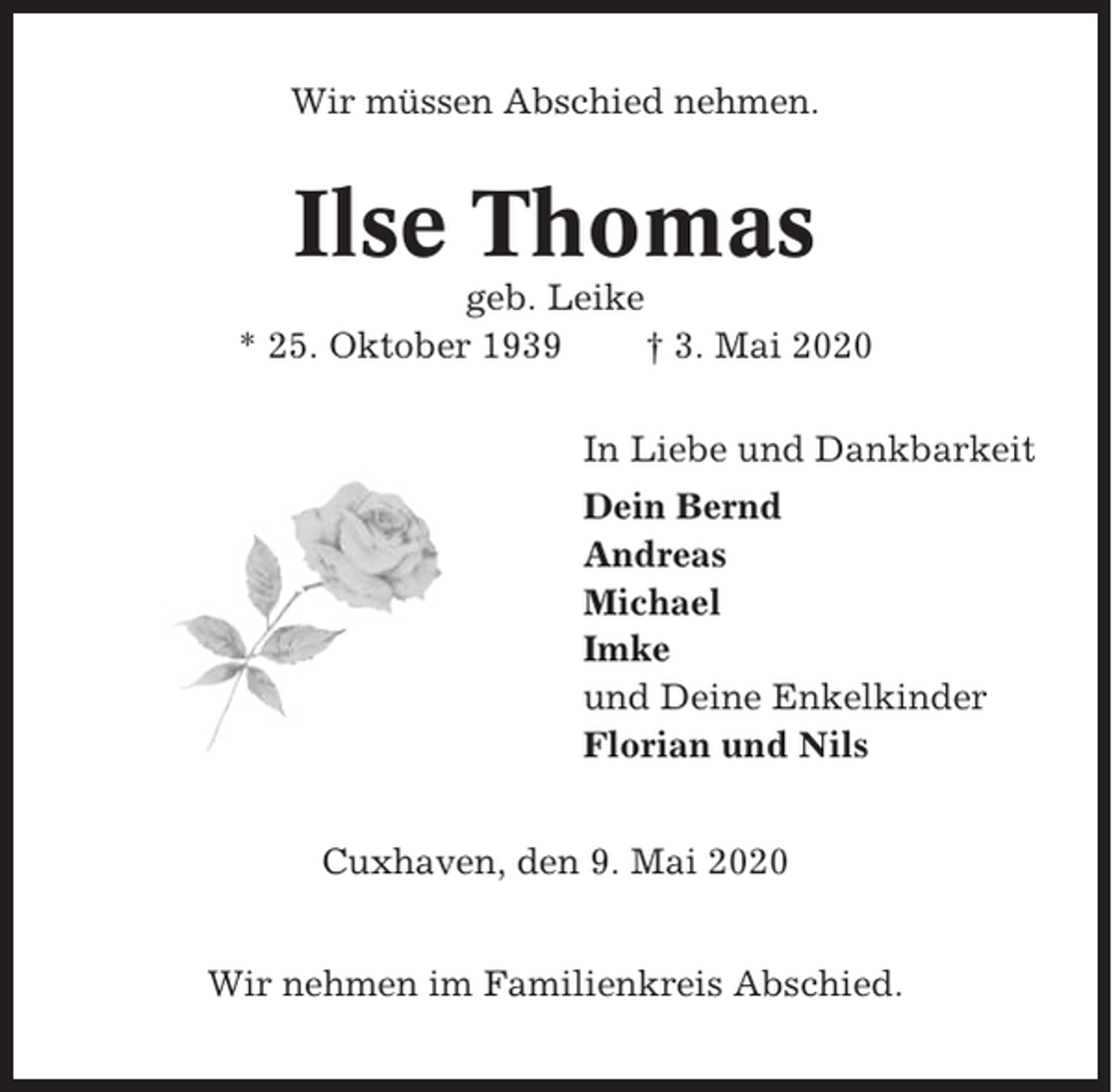 <p>Wir müssen Abschied nehmen.</p><p>Ilse Thomas<br />geb. Leike<br />* 25. Oktober 1939<br />† 3. Mai 2020<br />In Liebe und Dankbarkeit<br />Dein Bernd<br />Andreas<br />Michael<br />Imke<br />und Deine Enkelkinder<br />Florian und Nils<br />Cuxhaven, den 9. Mai 2020<br />Wir nehmen im Familienkreis Abschied.</p>