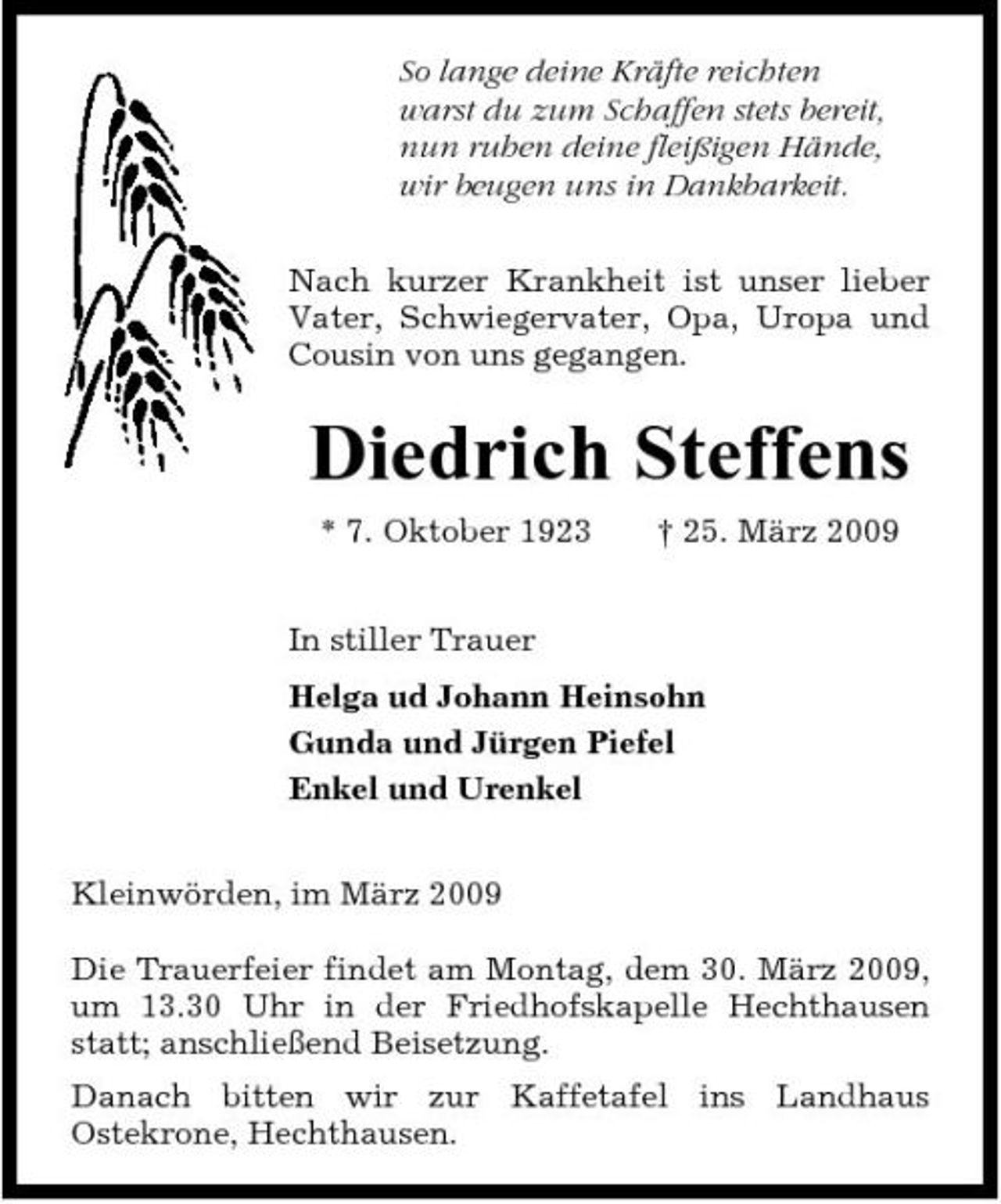 <p>So lange deine Kräfte reichten warst du zum Schaffen stets bereit, nun ruhen deine fleißigen Hände, wir beugen uns in Dankbarkeit. Nach kurzer Krankheit ist unser lieber Vater, Schwiegervater, Opa, Uropa und Cousin von uns gegangen.</p><p>Diedrich Steffens<br />* 7. Oktober 1923 In stiller Trauer Helga ud Johann Heinsohn Gunda und Jürgen Piefel Enkel und Urenkel Kleinwörden, im März 2009 Die Trauerfeier findet am Montag, dem 30. März 2009, um 13.30 Uhr in der Friedhofskapelle Hechthausen statt; anschließend Beisetzung. Danach bitten wir zur Kaffetafel ins Landhaus Ostekrone, Hechthausen. † 25. März 2009</p>