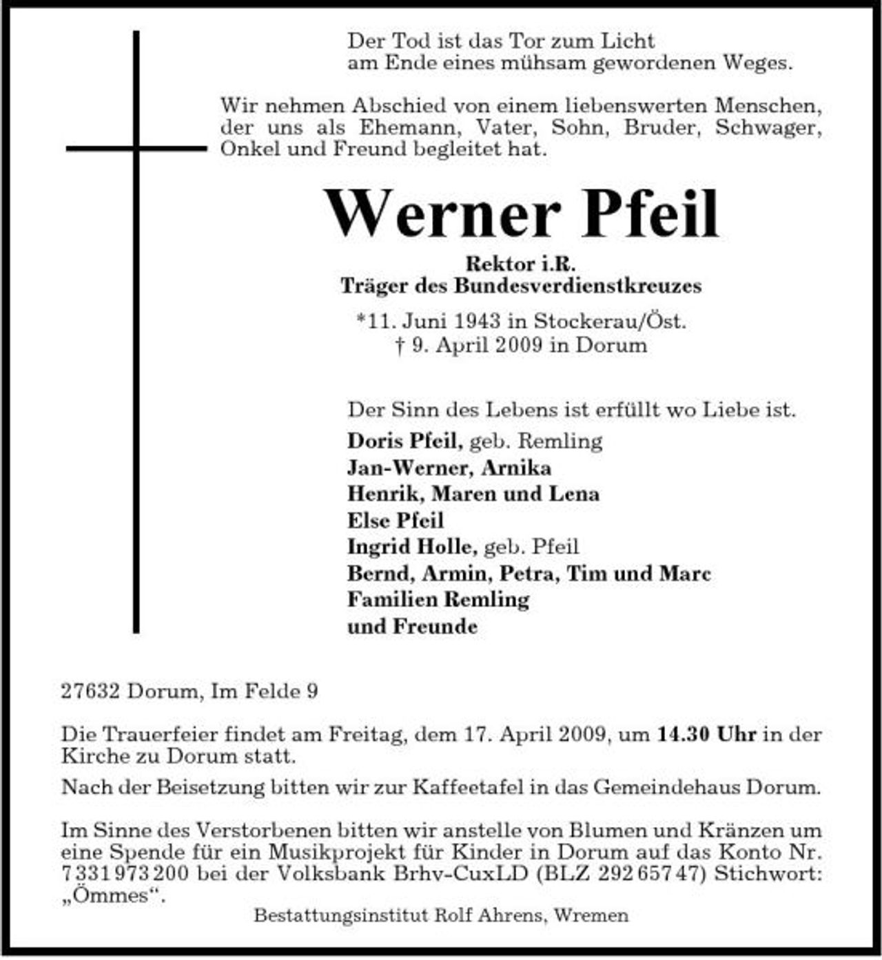 <p>Der Tod ist das Tor zum Licht am Ende eines mühsam gewordenen Weges. Wir nehmen Abschied von einem liebenswerten Menschen, der uns als Ehemann, Vater, Sohn, Bruder, Schwager, Onkel und Freund begleitet hat.</p><p>Werner Pfeil<br />Rektor i.R. Träger des Bundesverdienstkreuzes *11. Juni 1943 in Stockerau/Öst. † 9. April 2009 in Dorum Der Sinn des Lebens ist erfüllt wo Liebe ist. Doris Pfeil, geb. Remling Jan-Werner, Arnika Henrik, Maren und Lena Else Pfeil Ingrid Holle, geb. Pfeil Bernd, Armin, Petra, Tim und Marc Familien Remling und Freunde 27632 Dorum, Im Felde 9 Die Trauerfeier findet am Freitag, dem 17. April 2009, um 14.30 Uhr in der Kirche zu Dorum statt. Nach der Beisetzung bitten wir zur Kaffeetafel in das Gemeindehaus Dorum. Im Sinne des Verstorbenen bitten wir anstelle von Blumen und Kränzen um eine Spende für ein Musikprojekt für Kinder in Dorum auf das Konto Nr. 7 331 973 200 bei der Volksbank Brhv-CuxLD (BLZ 292 657 47) Stichwort: „Ömmes“.<br />Bestattungsinstitut Rolf Ahrens, Wremen</p>