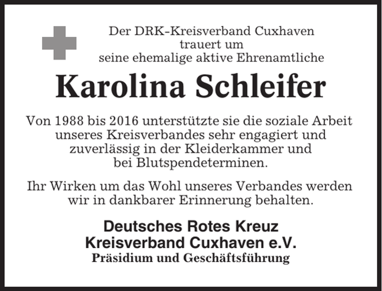 <p>Der DRK-Kreisverband Cuxhaven<br />trauert um<br />seine ehemalige aktive Ehrenamtliche</p><p>Karolina Schleifer<br />Von 1988 bis 2016 unterstützte sie die soziale Arbeit<br />unseres Kreisverbandes sehr engagiert und<br />zuverlässig in der Kleiderkammer und<br />bei Blutspendeterminen.<br />Ihr Wirken um das Wohl unseres Verbandes werden<br />wir in dankbarer Erinnerung behalten.</p><p>Deutsches Rotes Kreuz<br />Kreisverband Cuxhaven e.V.<br />Präsidium und Geschäftsführung</p>