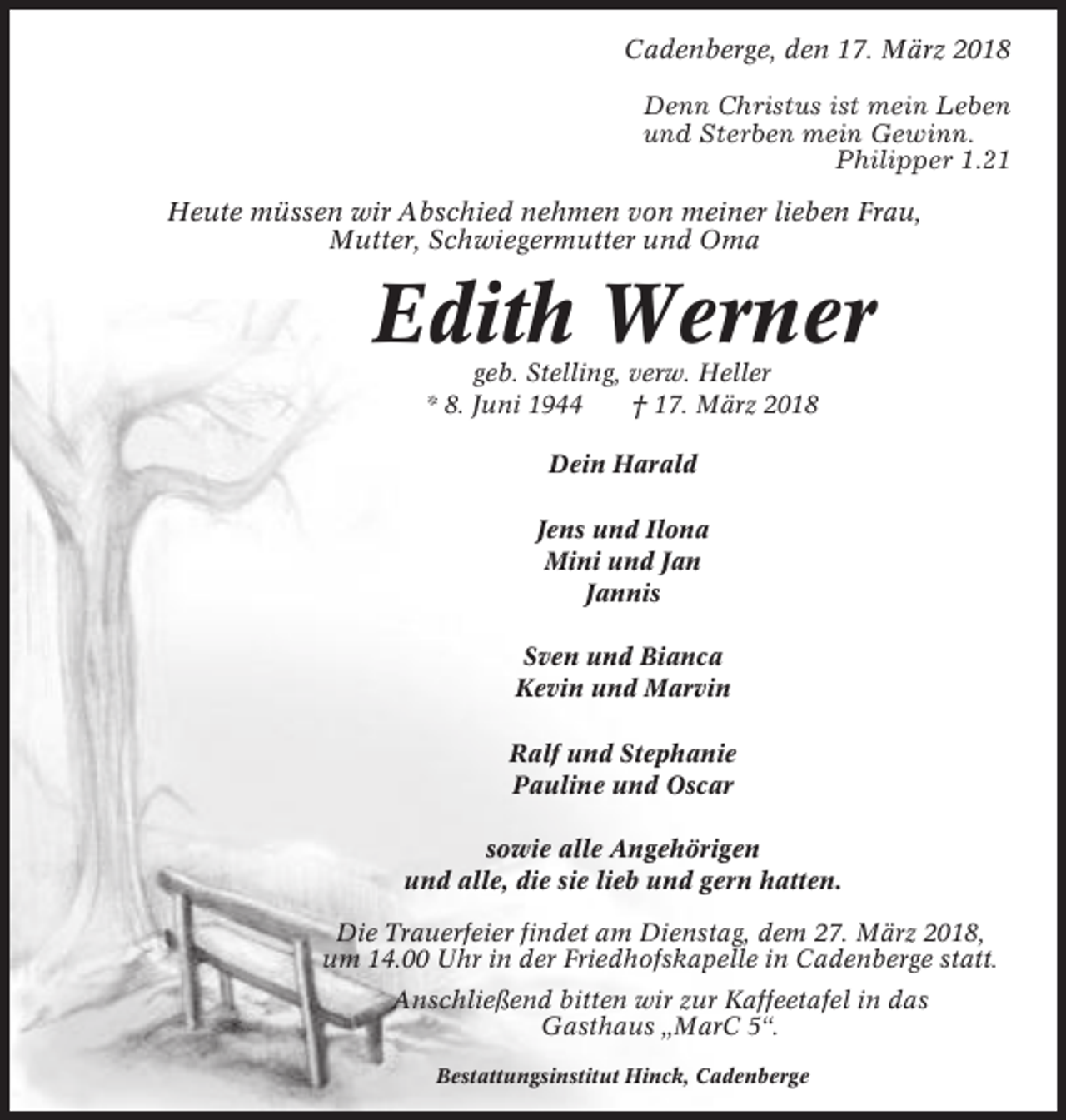<p>Cadenberge, den 17. März 2018<br />Denn Christus ist mein Leben<br />und Sterben mein Gewinn.<br />Philipper 1.21<br />Heute müssen wir Abschied nehmen von meiner lieben Frau,<br />Mutter, Schwiegermutter und Oma</p><p>Edith Werner<br />geb. Stelling, verw. Heller<br />* 8. Juni 1944<br />† 17. März 2018<br />Dein Harald<br />Jens und Ilona<br />Mini und Jan<br />Jannis<br />Sven und Bianca<br />Kevin und Marvin<br />Ralf und Stephanie<br />Pauline und Oscar<br />sowie alle Angehörigen<br />und alle, die sie lieb und gern hatten.<br />Die Trauerfeier findet am Dienstag, dem 27. März 2018,<br />um 14.00 Uhr in der Friedhofskapelle in Cadenberge statt.<br />Anschließend bitten wir zur Kaffeetafel in das<br />Gasthaus „MarC 5“.<br />Bestattungsinstitut Hinck, Cadenberge</p>