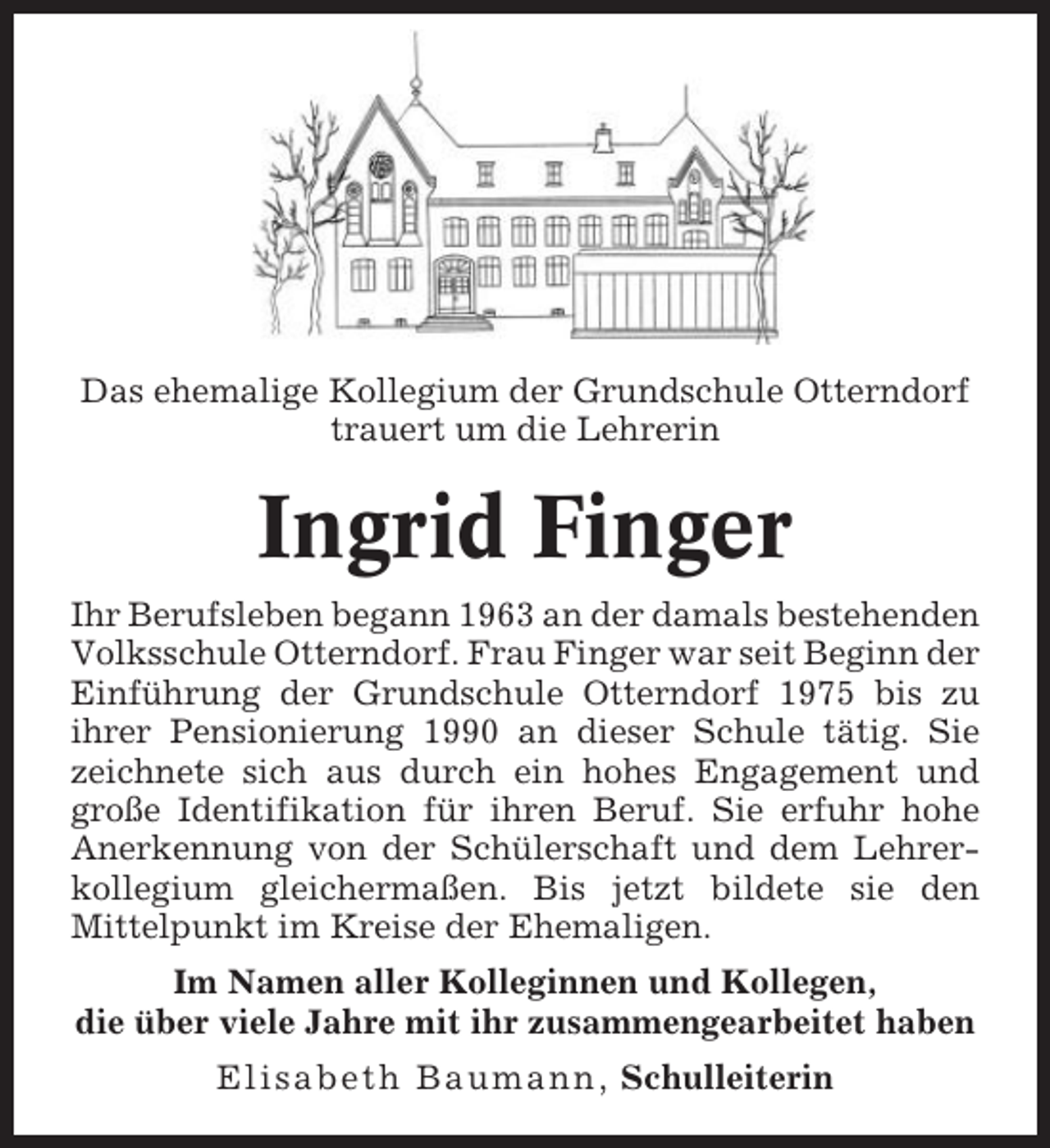 <p>Das ehemalige Kollegium der Grundschule Otterndorf<br />trauert um die Lehrerin</p><p>Ingrid Finger<br />Ihr Berufsleben begann 1963 an der damals bestehenden<br />Volksschule Otterndorf. Frau Finger war seit Beginn der<br />Einführung der Grundschule Otterndorf 1975 bis zu<br />ihrer Pensionierung 1990 an dieser Schule tätig. Sie<br />zeichnete sich aus durch ein hohes Engagement und<br />große Identifikation für ihren Beruf. Sie erfuhr hohe<br />Anerkennung von der Schülerschaft und dem Lehrerkollegium gleichermaßen. Bis jetzt bildete sie den<br />Mittelpunkt im Kreise der Ehemaligen.<br />Im Namen aller Kolleginnen und Kollegen,<br />die über viele Jahre mit ihr zusammengearbeitet haben<br />Elisabeth Baumann, Schulleiterin</p>