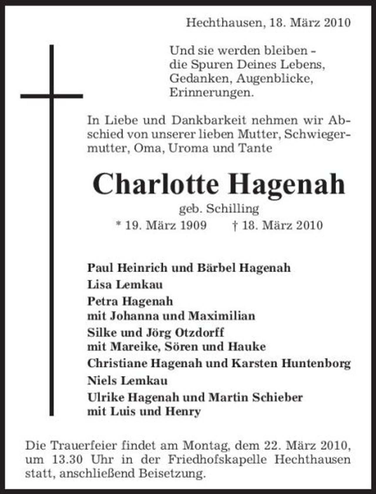 <p>Hechthausen, 18. März 2010 Und sie werden bleiben die Spuren Deines Lebens, Gedanken, Augenblicke, Erinnerungen. In Liebe und Dankbarkeit nehmen wir Abschied von unserer lieben Mutter, Schwiegermutter, Oma, Uroma und Tante</p><p>Charlotte Hagenah<br />geb. Schilling * 19. März 1909 † 18. März 2010 Paul Heinrich und Bärbel Hagenah Lisa Lemkau Petra Hagenah mit Johanna und Maximilian Silke und Jörg Otzdorff mit Mareike, Sören und Hauke Christiane Hagenah und Karsten Huntenborg Niels Lemkau Ulrike Hagenah und Martin Schieber mit Luis und Henry Die Trauerfeier findet am Montag, dem 22. März 2010, um 13.30 Uhr in der Friedhofskapelle Hechthausen statt, anschließend Beisetzung.</p>