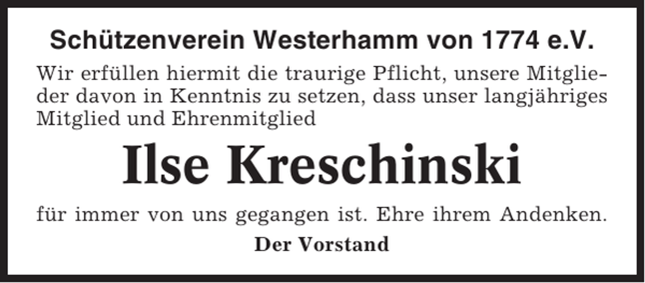 <p>Schützenverein Westerhamm von 1774 e.V.<br />Wir erfüllen hiermit die traurige Pflicht, unsere Mitglieder davon in Kenntnis zu setzen, dass unser langjähriges<br />Mitglied und Ehrenmitglied</p><p>Ilse Kreschinski<br />für immer von uns gegangen ist. Ehre ihrem Andenken.<br />Der Vorstand</p>