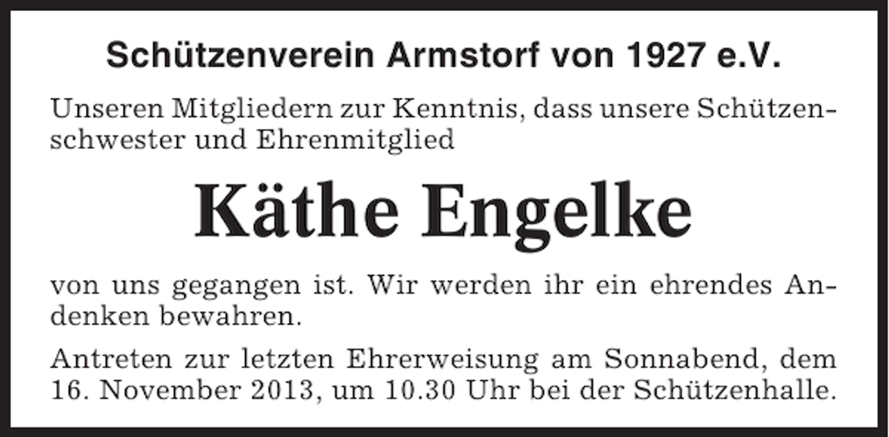 <p>Schützenverein Armstorf von 1927 e.V.<br />Unseren Mitgliedern zur Kenntnis, dass unsere Schützenschwester und Ehrenmitglied</p><p>Käthe Engelke<br />von uns gegangen ist. Wir werden ihr ein ehrendes Andenken bewahren.<br />Antreten zur letzten Ehrerweisung am Sonnabend, dem<br />16. November 2013, um 10.30 Uhr bei der Schützenhalle.</p>