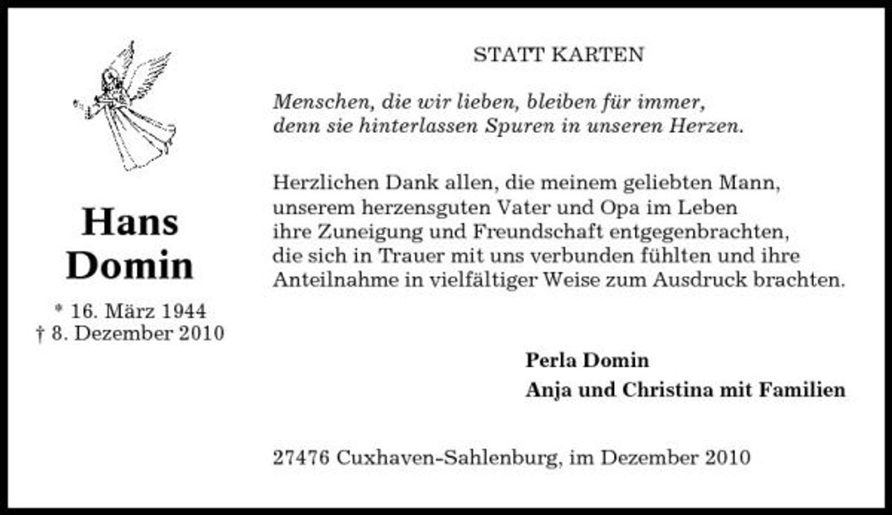 <p>STATT KARTEN Menschen, die wir lieben, bleiben für immer, denn sie hinterlassen Spuren in unseren Herzen. Herzlichen Dank allen, die meinem geliebten Mann, unserem herzensguten Vater und Opa im Leben ihre Zuneigung und Freundschaft entgegenbrachten, die sich in Trauer mit uns verbunden fühlten und ihre Anteilnahme in vielfältiger Weise zum Ausdruck brachten.</p><p>Hans Domin<br />* 16. März 1944 † 8. Dezember 2010</p><p>Perla Domin Anja und Christina mit Familien 27476 Cuxhaven-Sahlenburg, im Dezember 2010</p>