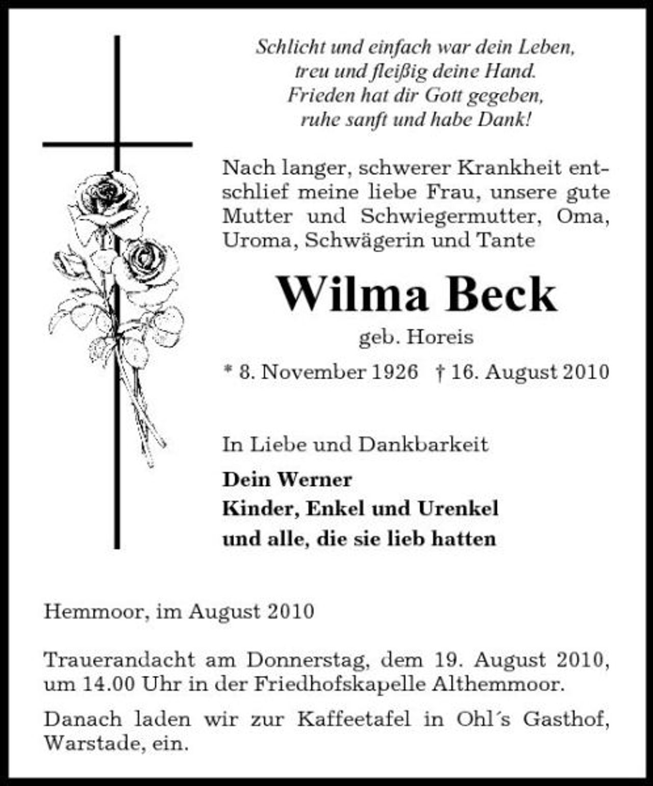 <p>Schlicht und einfach war dein Leben, treu und fleißig deine Hand. Frieden hat dir Gott gegeben, ruhe sanft und habe Dank! Nach langer, schwerer Krankheit entschlief meine liebe Frau, unsere gute Mutter und Schwiegermutter, Oma, Uroma, Schwägerin und Tante</p><p>Wilma Beck<br />geb. Horeis * 8. November 1926 † 16. August 2010 In Liebe und Dankbarkeit Dein Werner Kinder, Enkel und Urenkel und alle, die sie lieb hatten Hemmoor, im August 2010 Trauerandacht am Donnerstag, dem 19. August 2010, um 14.00 Uhr in der Friedhofskapelle Althemmoor. Danach laden wir zur Kaffeetafel in Ohl´s Gasthof, Warstade, ein.</p>