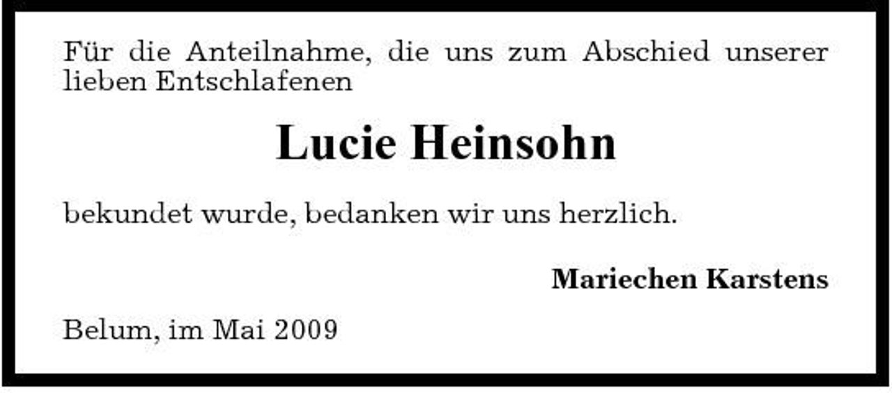 <p>Für die Anteilnahme, die uns zum Abschied unserer lieben Entschlafenen</p><p>Lucie Heinsohn<br />bekundet wurde, bedanken wir uns herzlich. Mariechen Karstens Belum, im Mai 2009</p>