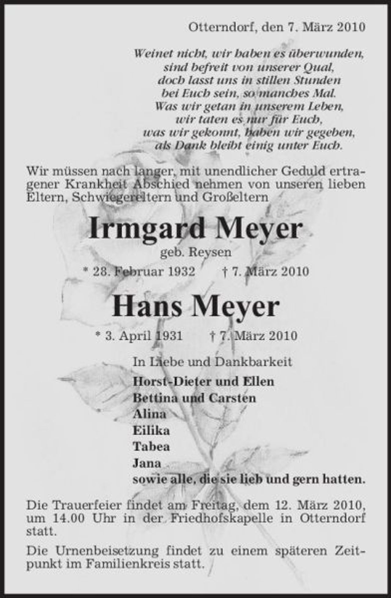 <p>Otterndorf, den 7. März 2010 Weinet nicht, wir haben es überwunden, sind befreit von unserer Qual, doch lasst uns in stillen Stunden bei Euch sein, so manches Mal. Was wir getan in unserem Leben, wir taten es nur für Euch, was wir gekonnt, haben wir gegeben, als Dank bleibt einig unter Euch. Wir müssen nach langer, mit unendlicher Geduld ertragener Krankheit Abschied nehmen von unseren lieben Eltern, Schwiegereltern und Großeltern</p><p>Irmgard Meyer<br />geb. Reysen * 28. Februar 1932 † 7. März 2010</p><p>Hans Meyer<br />* 3. April 1931 † 7. März 2010 In Liebe und Dankbarkeit Horst-Dieter und Ellen Bettina und Carsten Alina Eilika Tabea Jana sowie alle, die sie lieb und gern hatten. Die Trauerfeier findet am Freitag, dem 12. März 2010, um 14.00 Uhr in der Friedhofskapelle in Otterndorf statt. Die Urnenbeisetzung findet zu einem späteren Zeitpunkt im Familienkreis statt.</p>