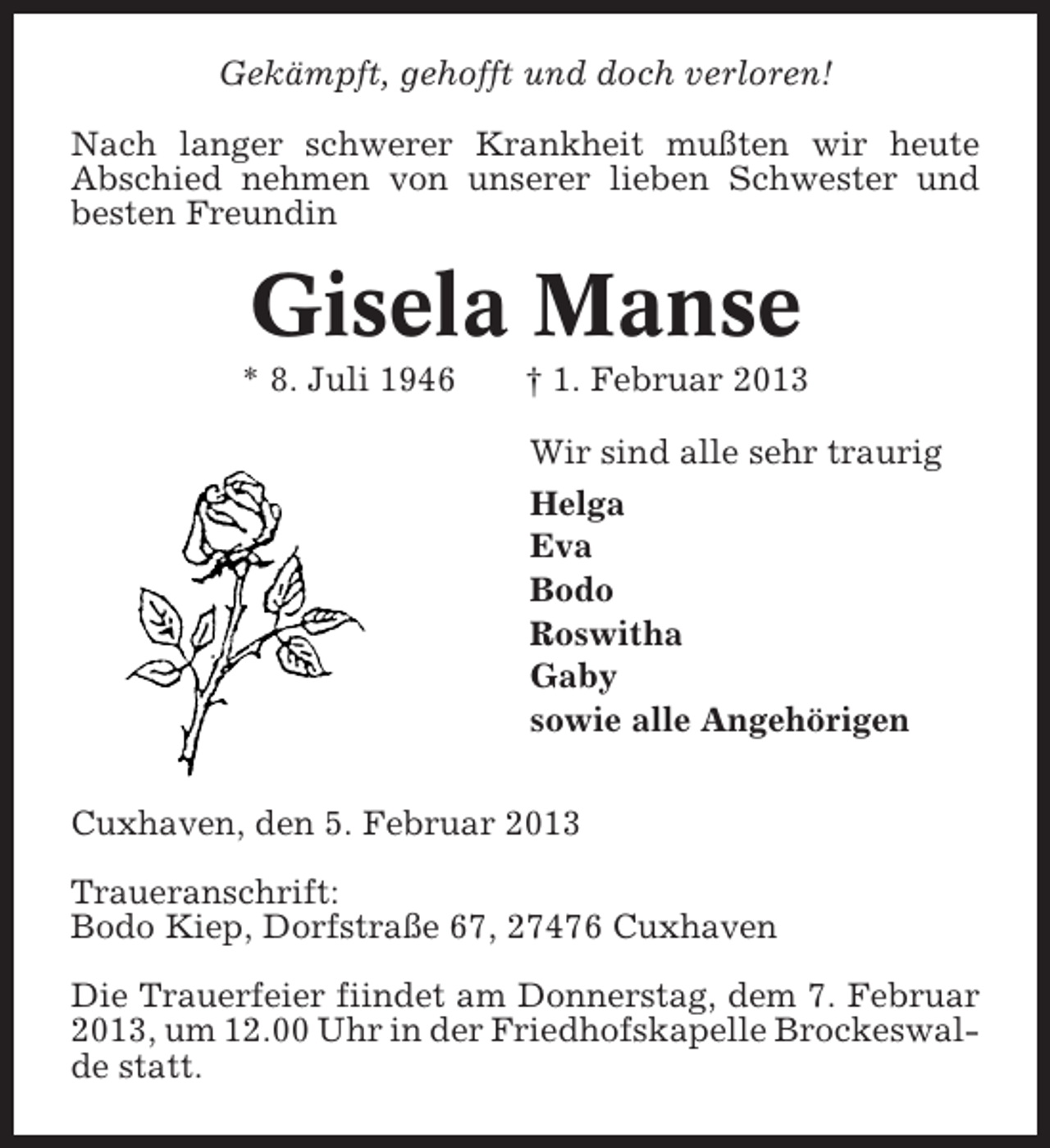<p>Gekämpft, gehofft und doch verloren!<br />Nach langer schwerer Krankheit mußten wir heute<br />Abschied nehmen von unserer lieben Schwester und<br />besten Freundin</p><p>Gisela Manse<br />* 8. Juli 1946</p><p>† 1. Februar 2013<br />Wir sind alle sehr traurig<br />Helga<br />Eva<br />Bodo<br />Roswitha<br />Gaby<br />sowie alle Angehörigen</p><p>Cuxhaven, den 5. Februar 2013<br />Traueranschrift:<br />Bodo Kiep, Dorfstraße 67, 27476 Cuxhaven<br />Die Trauerfeier fiindet am Donnerstag, dem 7. Februar<br />2013, um 12.00 Uhr in der Friedhofskapelle Brockeswalde statt.</p>