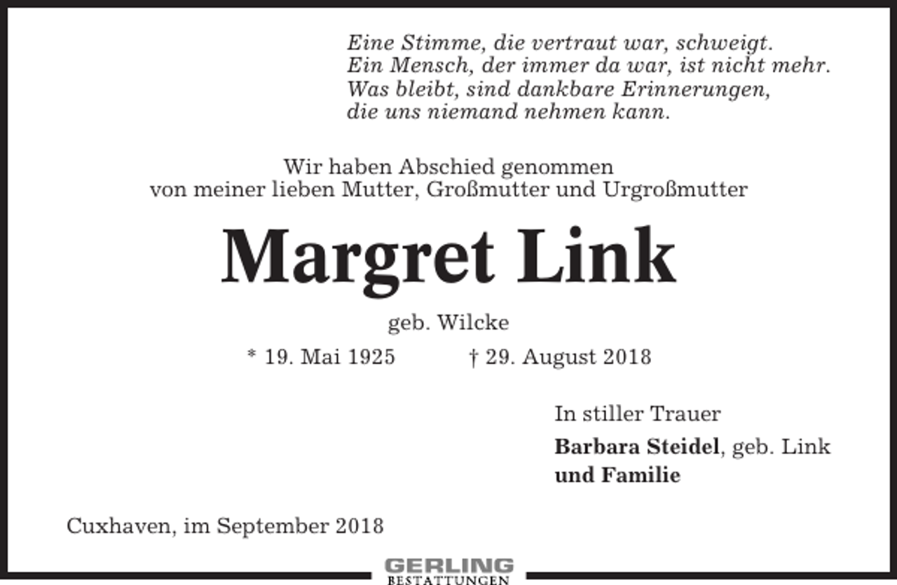 <p>Eine Stimme, die vertraut war, schweigt.<br />Ein Mensch, der immer da war, ist nicht mehr.<br />Was bleibt, sind dankbare Erinnerungen,<br />die uns niemand nehmen kann.<br />Wir haben Abschied genommen<br />von meiner lieben Mutter, Großmutter und Urgroßmutter</p><p>Margret Link<br />geb. Wilcke<br />* 19. Mai 1925</p><p>† 29. August 2018<br />In stiller Trauer<br />Barbara Steidel, geb. Link<br />und Familie</p><p>Cuxhaven, im September 2018</p>