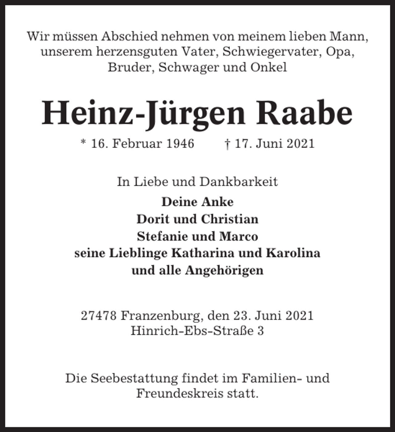 <p>Wir müssen Abschied nehmen von meinem lieben Mann,<br />unserem herzensguten Vater, Schwiegervater, Opa,<br />Bruder, Schwager und Onkel</p><p>Heinz-Jürgen Raabe<br />* 16. Februar 1946</p><p>† 17. Juni 2021</p><p>In Liebe und Dankbarkeit<br />Deine Anke<br />Dorit und Christian<br />Stefanie und Marco<br />seine Lieblinge Katharina und Karolina<br />und alle Angehörigen</p><p>27478 Franzenburg, den 23. Juni 2021<br />Hinrich-Ebs-Straße 3</p><p>Die Seebestattung findet im Familien- und<br />Freundeskreis statt.</p>