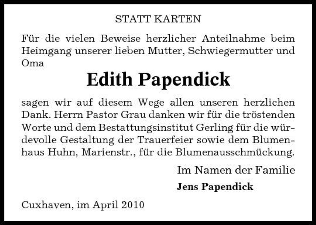 <p>STATT KARTEN Für die vielen Beweise herzlicher Anteilnahme beim Heimgang unserer lieben Mutter, Schwiegermutter und Oma</p><p>Edith Papendick<br />sagen wir auf diesem Wege allen unseren herzlichen Dank. Herrn Pastor Grau danken wir für die tröstenden Worte und dem Bestattungsinstitut Gerling für die würdevolle Gestaltung der Trauerfeier sowie dem Blumenhaus Huhn, Marienstr., für die Blumenausschmückung.</p><p>Im Namen der Familie<br />Jens Papendick Cuxhaven, im April 2010</p>