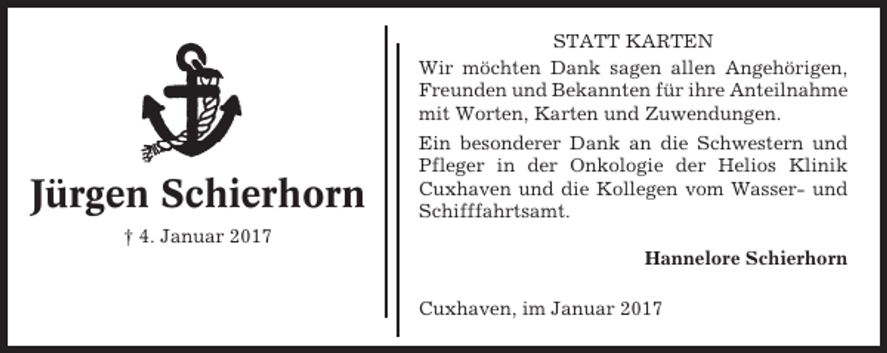 <p>STATT KARTEN<br />Wir möchten Dank sagen allen Angehörigen,<br />Freunden und Bekannten für ihre Anteilnahme<br />mit Worten, Karten und Zuwendungen.</p><p>Jürgen Schierhorn</p><p>Ein besonderer Dank an die Schwestern und<br />Pfleger in der Onkologie der Helios Klinik<br />Cuxhaven und die Kollegen vom Wasser- und<br />Schifffahrtsamt.</p><p>† 4. Januar 2017<br />Hannelore Schierhorn<br />Cuxhaven, im Januar 2017</p>