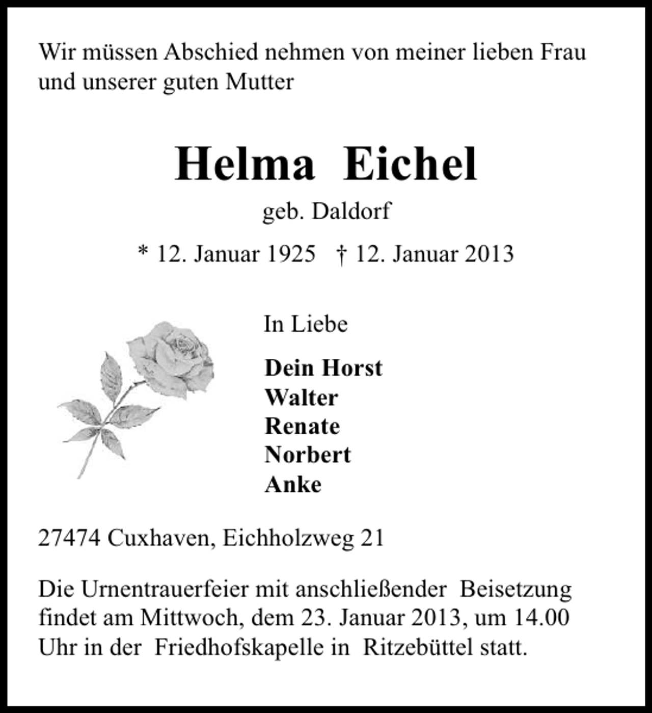 <p>Wir müssen Abschied nehmen von meiner lieben Frau<br />und unserer guten Mutter</p><p>Helma Eichel<br />geb. Daldorf</p><p>* 12. Januar 1925 † 12. Januar 2013<br />In Liebe<br />Dein Horst<br />Walter<br />Renate<br />Norbert<br />Anke<br />27474 Cuxhaven, Eichholzweg 21<br />Die Urnentrauerfeier mit anschließender Beisetzung<br />findet am Mittwoch, dem 23. Januar 2013, um 14.00<br />Uhr in der Friedhofskapelle in Ritzebüttel statt.</p>