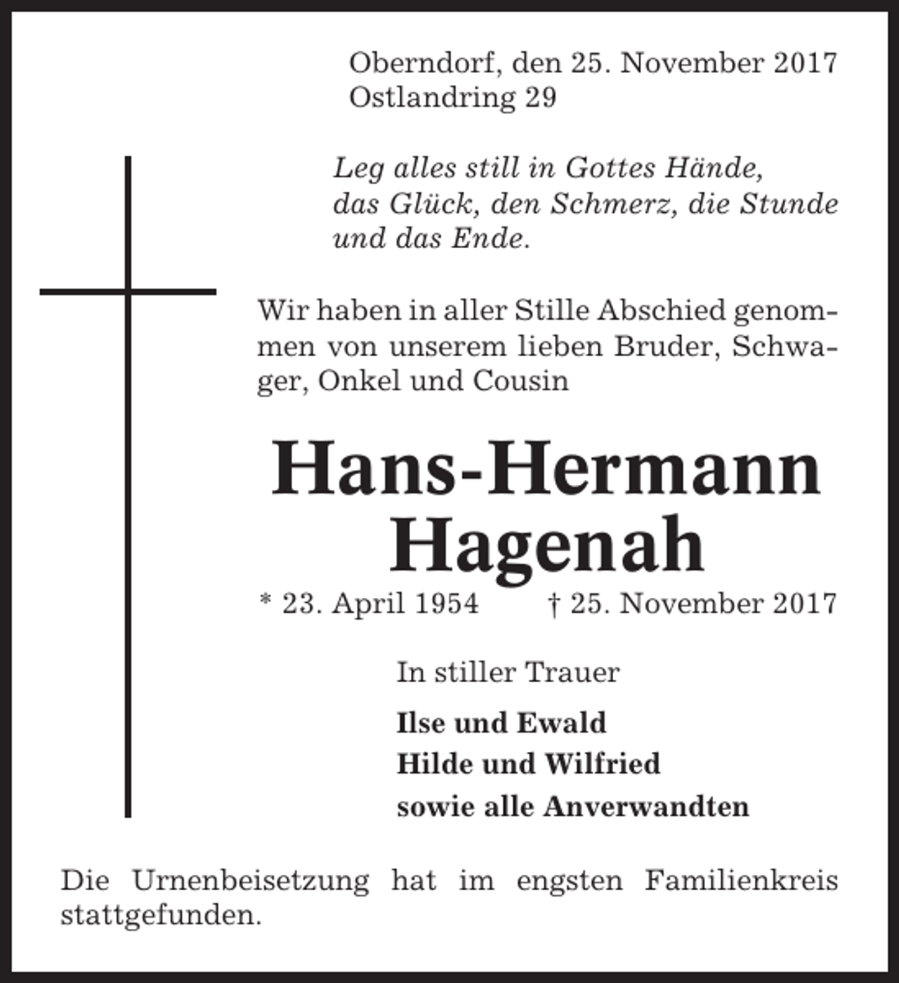 <p>Oberndorf, den 25. November 2017<br />Ostlandring 29<br />Leg alles still in Gottes Hände,<br />das Glück, den Schmerz, die Stunde<br />und das Ende.<br />Wir haben in aller Stille Abschied genommen von unserem lieben Bruder, Schwager, Onkel und Cousin</p><p>Hans-Hermann<br />Hagenah<br />* 23. April 1954</p><p>† 25. November 2017</p><p>In stiller Trauer<br />Ilse und Ewald<br />Hilde und Wilfried<br />sowie alle Anverwandten<br />Die Urnenbeisetzung hat im engsten Familienkreis<br />stattgefunden.</p>