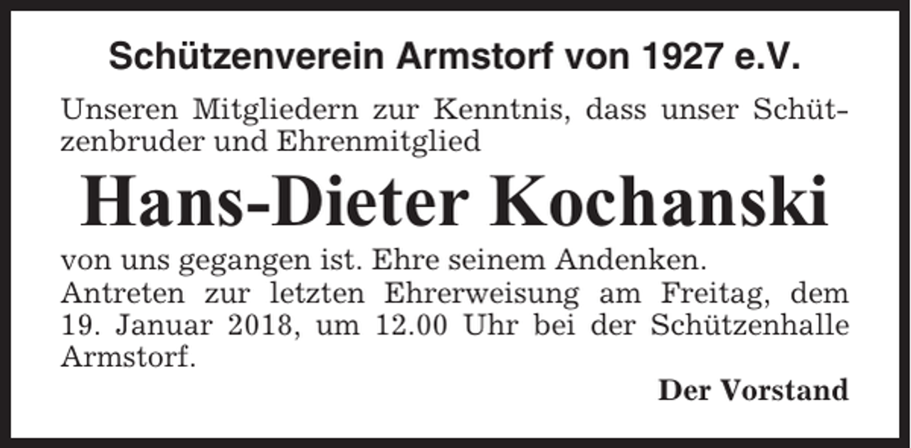<p>Schützenverein Armstorf von 1927 e.V.<br />Unseren Mitgliedern zur Kenntnis, dass unser Schützenbruder und Ehrenmitglied</p><p>Hans-Dieter Kochanski<br />von uns gegangen ist. Ehre seinem Andenken.<br />Antreten zur letzten Ehrerweisung am Freitag, dem<br />19. Januar 2018, um 12.00 Uhr bei der Schützenhalle<br />Armstorf.<br />Der Vorstand</p>