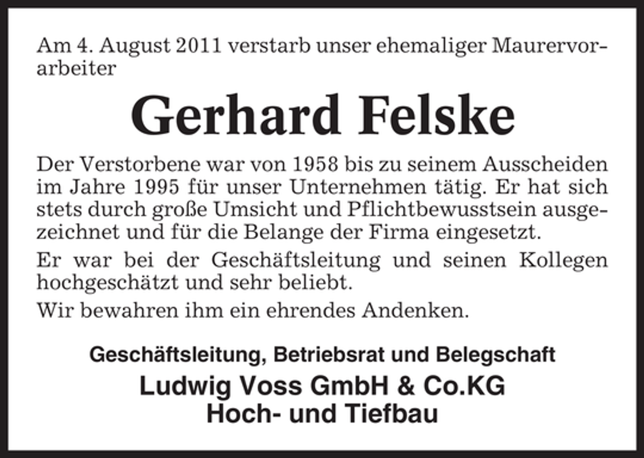<p>Am 4. August 2011 verstarb unser ehemaliger Maurervorarbeiter</p><p>Gerhard Felske<br />Der Verstorbene war von 1958 bis zu seinem Ausscheiden<br />im Jahre 1995 für unser Unternehmen tätig. Er hat sich<br />stets durch große Umsicht und Pflichtbewusstsein ausgezeichnet und für die Belange der Firma eingesetzt.<br />Er war bei der Geschäftsleitung und seinen Kollegen<br />hochgeschätzt und sehr beliebt.<br />Wir bewahren ihm ein ehrendes Andenken.<br />Geschäftsleitung, Betriebsrat und Belegschaft</p><p>Ludwig Voss GmbH &amp; Co.KG<br />Hoch- und Tiefbau</p>