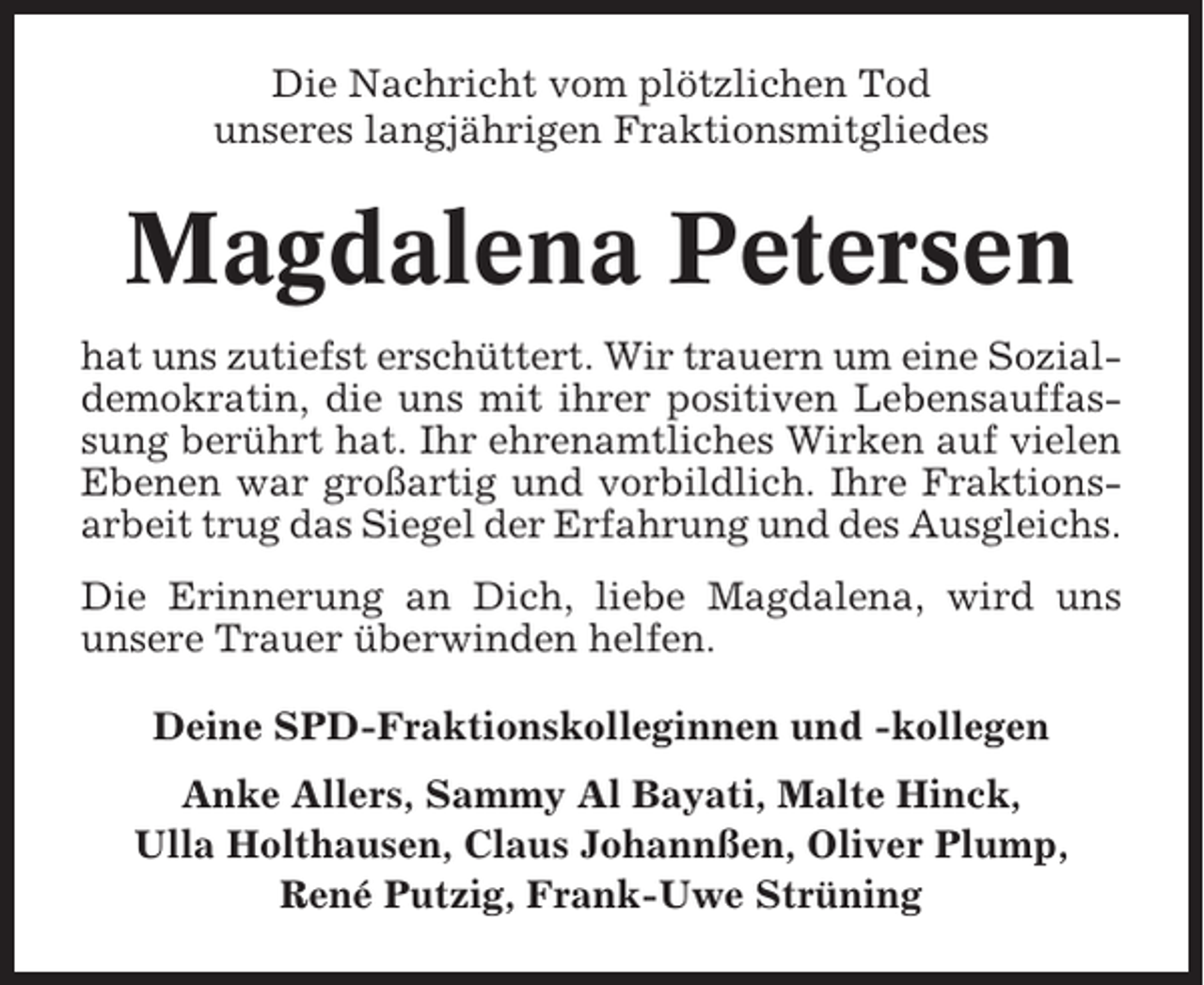 <p>Die Nachricht vom plötzlichen Tod<br />unseres langjährigen Fraktionsmitgliedes</p><p>Magdalena Petersen<br />hat uns zutiefst erschüttert. Wir trauern um eine Sozialdemokratin, die uns mit ihrer positiven Lebensauffassung berührt hat. Ihr ehrenamtliches Wirken auf vielen<br />Ebenen war großartig und vorbildlich. Ihre Fraktionsarbeit trug das Siegel der Erfahrung und des Ausgleichs.<br />Die Erinnerung an Dich, liebe Magdalena, wird uns<br />unsere Trauer überwinden helfen.<br />Deine SPD-Fraktionskolleginnen und -kollegen<br />Anke Allers, Sammy Al Bayati, Malte Hinck,<br />Ulla Holthausen, Claus Johannßen, Oliver Plump,<br />René Putzig, Frank-Uwe Strüning</p>