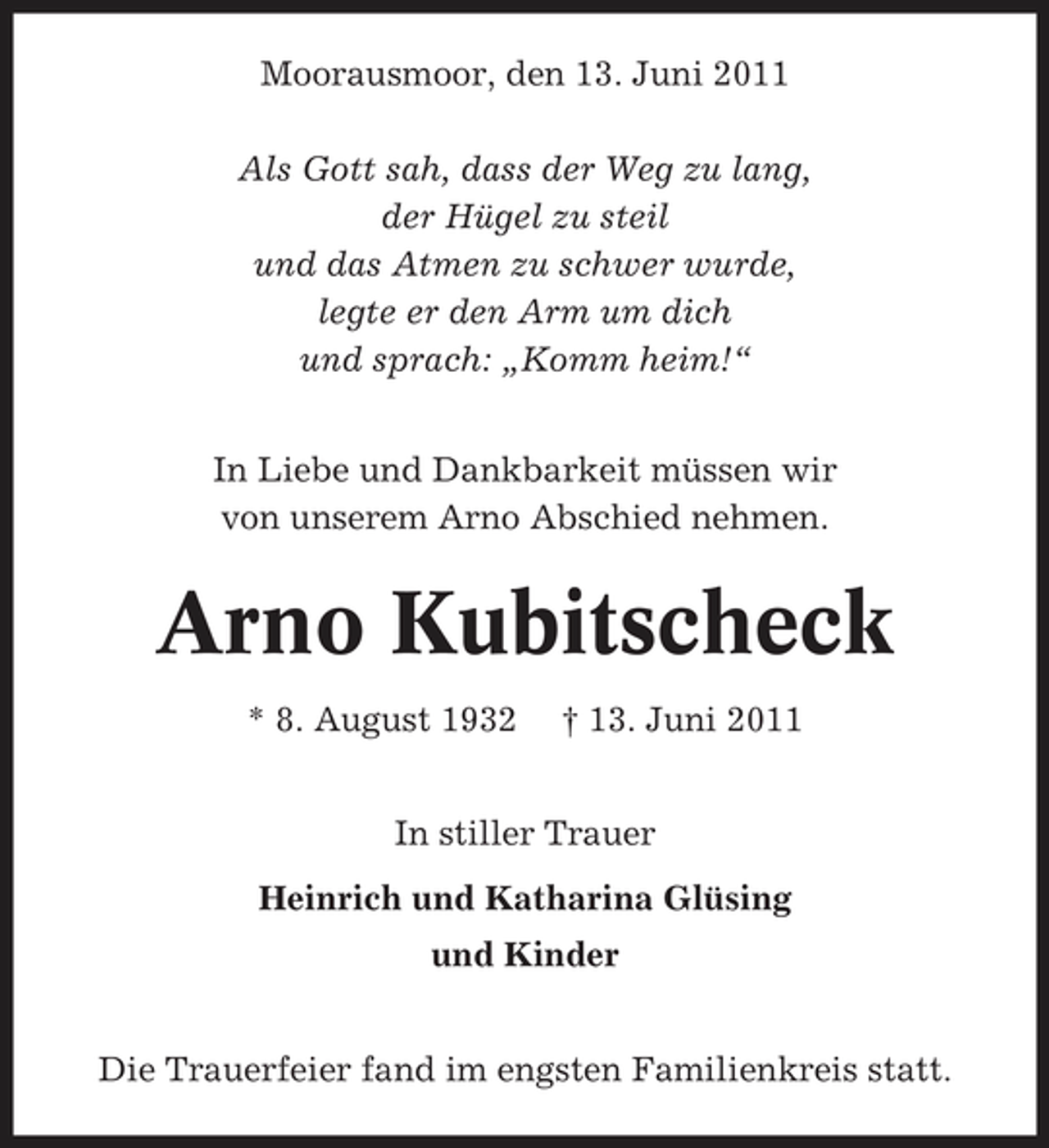 <p>Moorausmoor, den 13. Juni 2011 Als Gott sah, dass der Weg zu lang, der Hügel zu steil und das Atmen zu schwer wurde, legte er den Arm um dich und sprach: „Komm heim!“ In Liebe und Dankbarkeit müssen wir von unserem Arno Abschied nehmen.</p><p>Arno Kubitscheck<br />* 8. August 1932 † 13. Juni 2011 In stiller Trauer Heinrich und Katharina Glüsing und Kinder Die Trauerfeier fand im engsten Familienkreis statt.</p>
