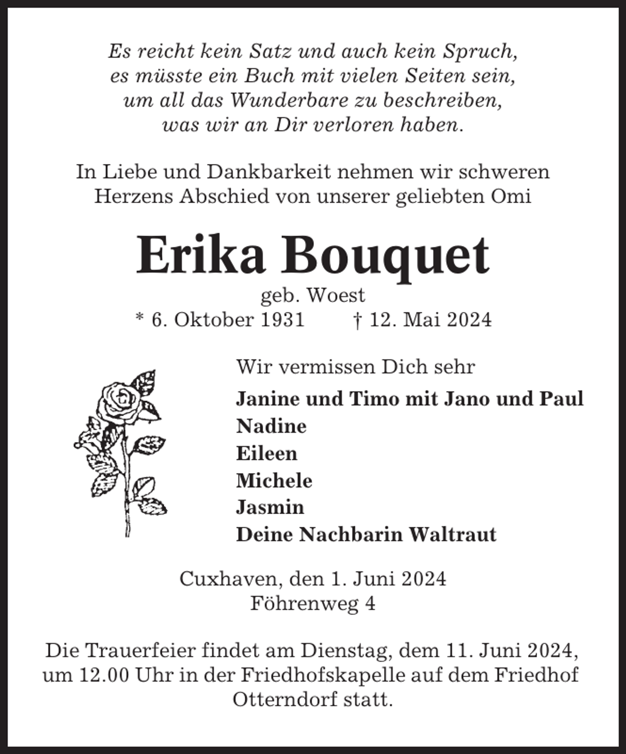 <p>Es reicht kein Satz und auch kein Spruch,<br />es müsste ein Buch mit vielen Seiten sein,<br />um all das Wunderbare zu beschreiben,<br />was wir an Dir verloren haben.<br />In Liebe und Dankbarkeit nehmen wir schweren<br />Herzens Abschied von unserer geliebten Omi</p><p>Erika Bouquet<br />geb. Woest<br />* 6. Oktober 1931<br />† 12. Mai 2024<br />Wir vermissen Dich sehr<br />Janine und Timo mit Jano und Paul<br />Nadine<br />Eileen<br />Michele<br />Jasmin<br />Deine Nachbarin Waltraut<br />Cuxhaven, den 1. Juni 2024<br />Föhrenweg 4<br />Die Trauerfeier findet am Dienstag, dem 11. Juni 2024,<br />um 12.00 Uhr in der Friedhofskapelle auf dem Friedhof<br />Otterndorf statt.</p>